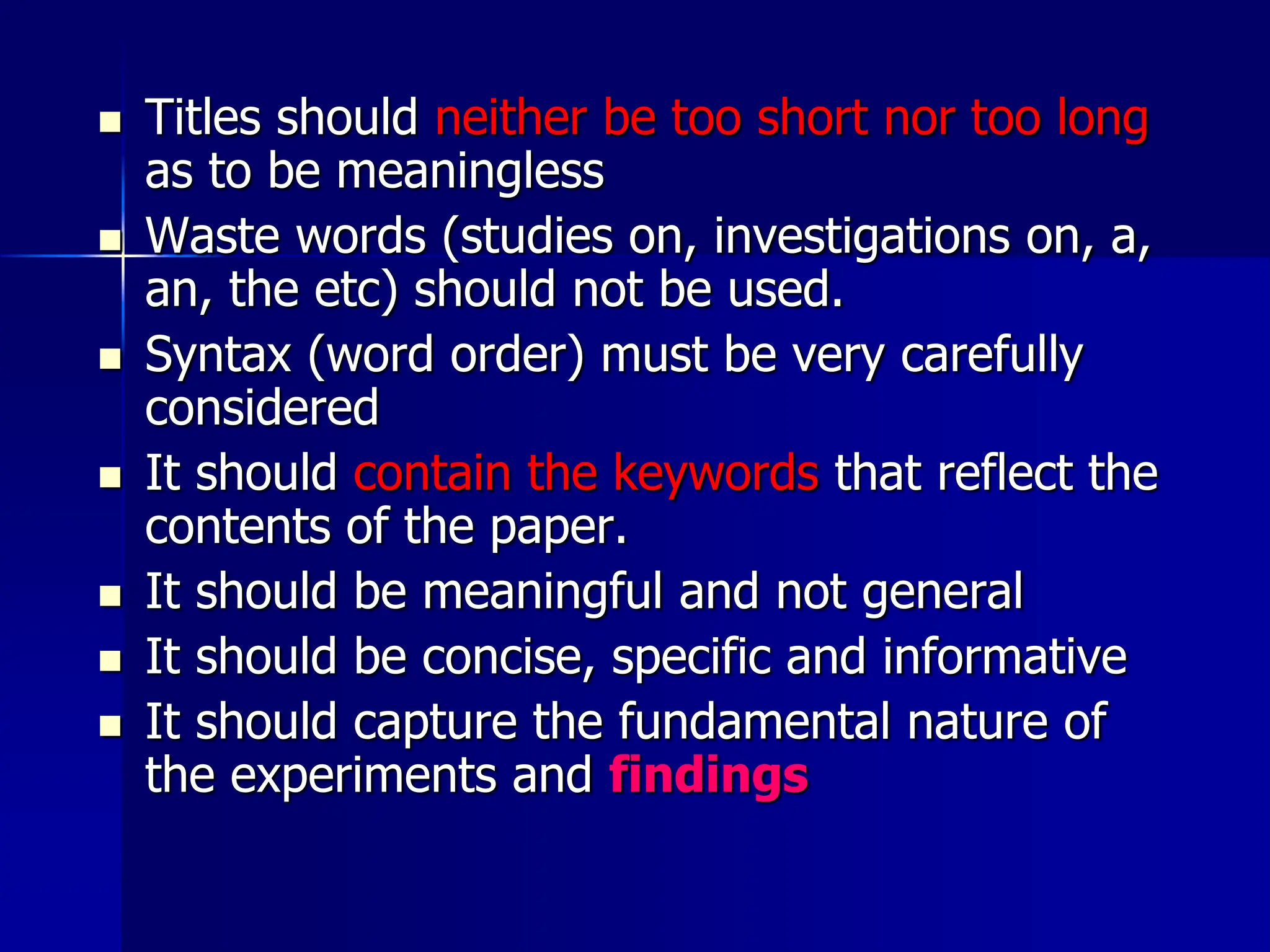  Titles should neither be too short nor too long
as to be meaningless
 Waste words (studies on, investigations on, a,
an, the etc) should not be used.
 Syntax (word order) must be very carefully
considered
 It should contain the keywords that reflect the
contents of the paper.
 It should be meaningful and not general
 It should be concise, specific and informative
 It should capture the fundamental nature of
the experiments and findings
 