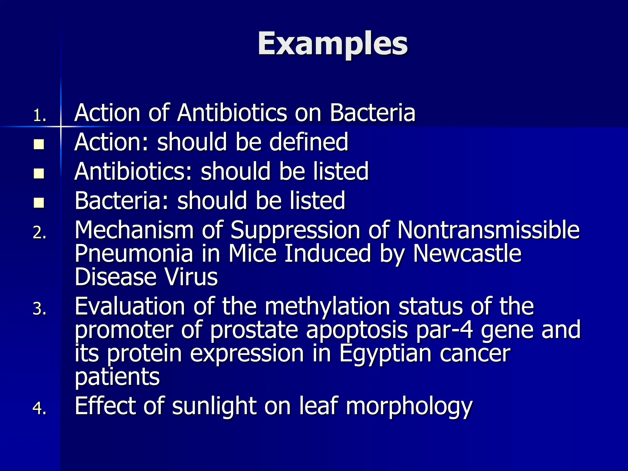 Examples
1. Action of Antibiotics on Bacteria
 Action: should be defined
 Antibiotics: should be listed
 Bacteria: should be listed
2. Mechanism of Suppression of Nontransmissible
Pneumonia in Mice Induced by Newcastle
Disease Virus
3. Evaluation of the methylation status of the
promoter of prostate apoptosis par-4 gene and
its protein expression in Egyptian cancer
patients
4. Effect of sunlight on leaf morphology
 