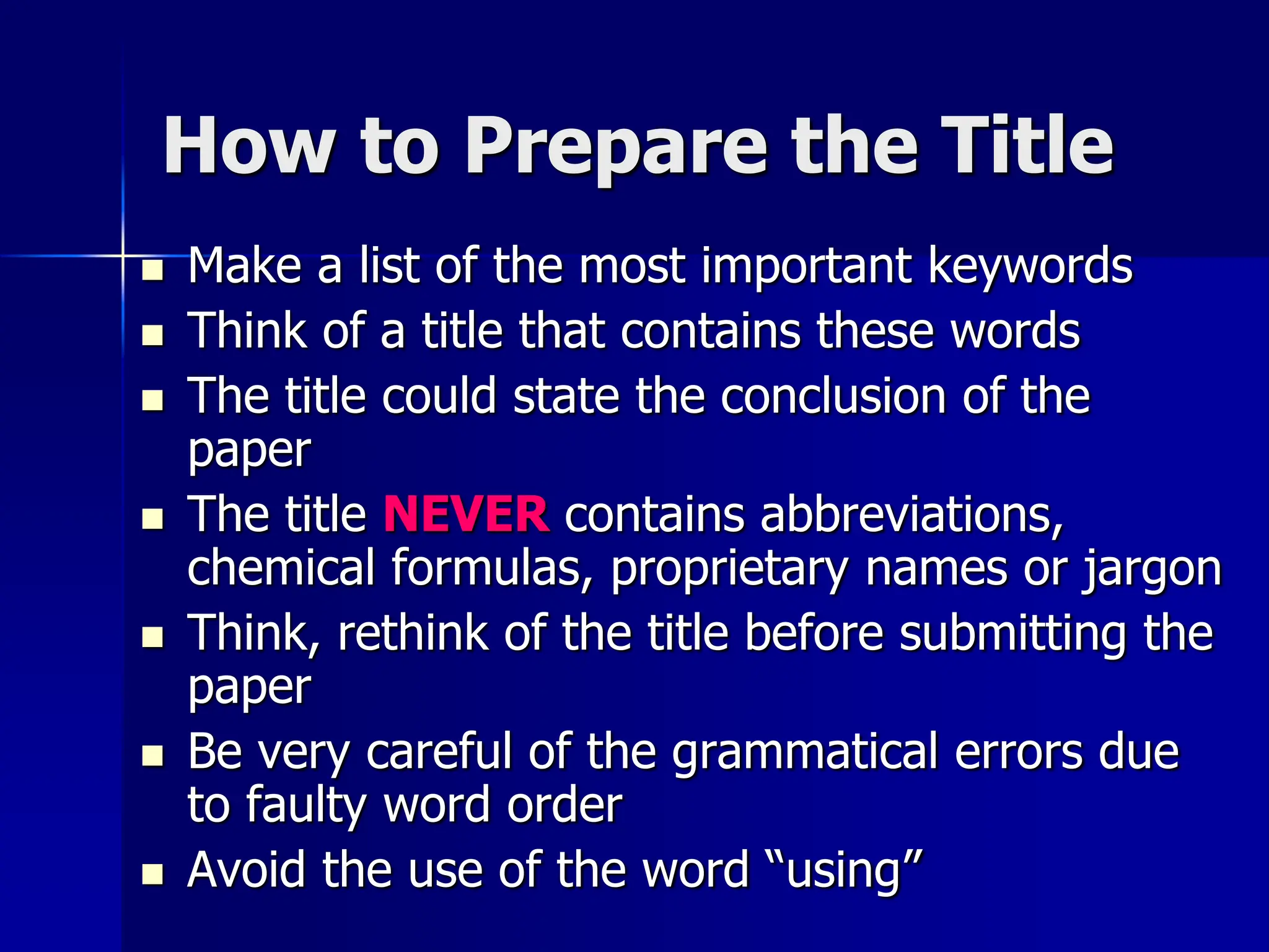 How to Prepare the Title
 Make a list of the most important keywords
 Think of a title that contains these words
 The title could state the conclusion of the
paper
 The title NEVER contains abbreviations,
chemical formulas, proprietary names or jargon
 Think, rethink of the title before submitting the
paper
 Be very careful of the grammatical errors due
to faulty word order
 Avoid the use of the word “using”
 