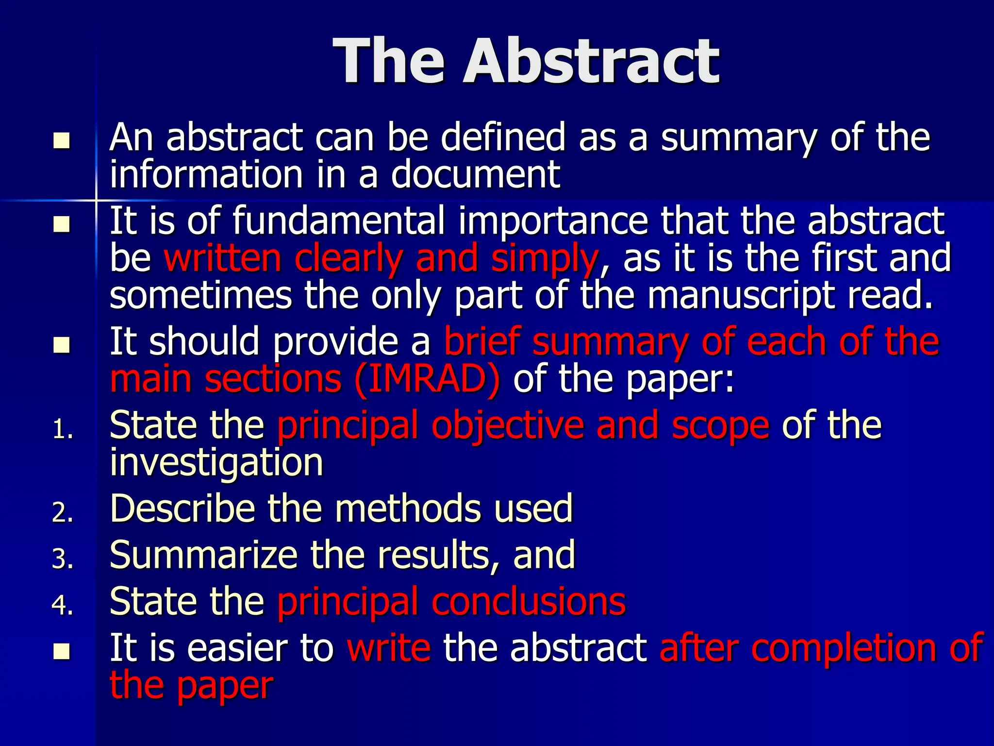 The Abstract
 An abstract can be defined as a summary of the
information in a document
 It is of fundamental importance that the abstract
be written clearly and simply, as it is the first and
sometimes the only part of the manuscript read.
 It should provide a brief summary of each of the
main sections (IMRAD) of the paper:
1. State the principal objective and scope of the
investigation
2. Describe the methods used
3. Summarize the results, and
4. State the principal conclusions
 It is easier to write the abstract after completion of
the paper
 