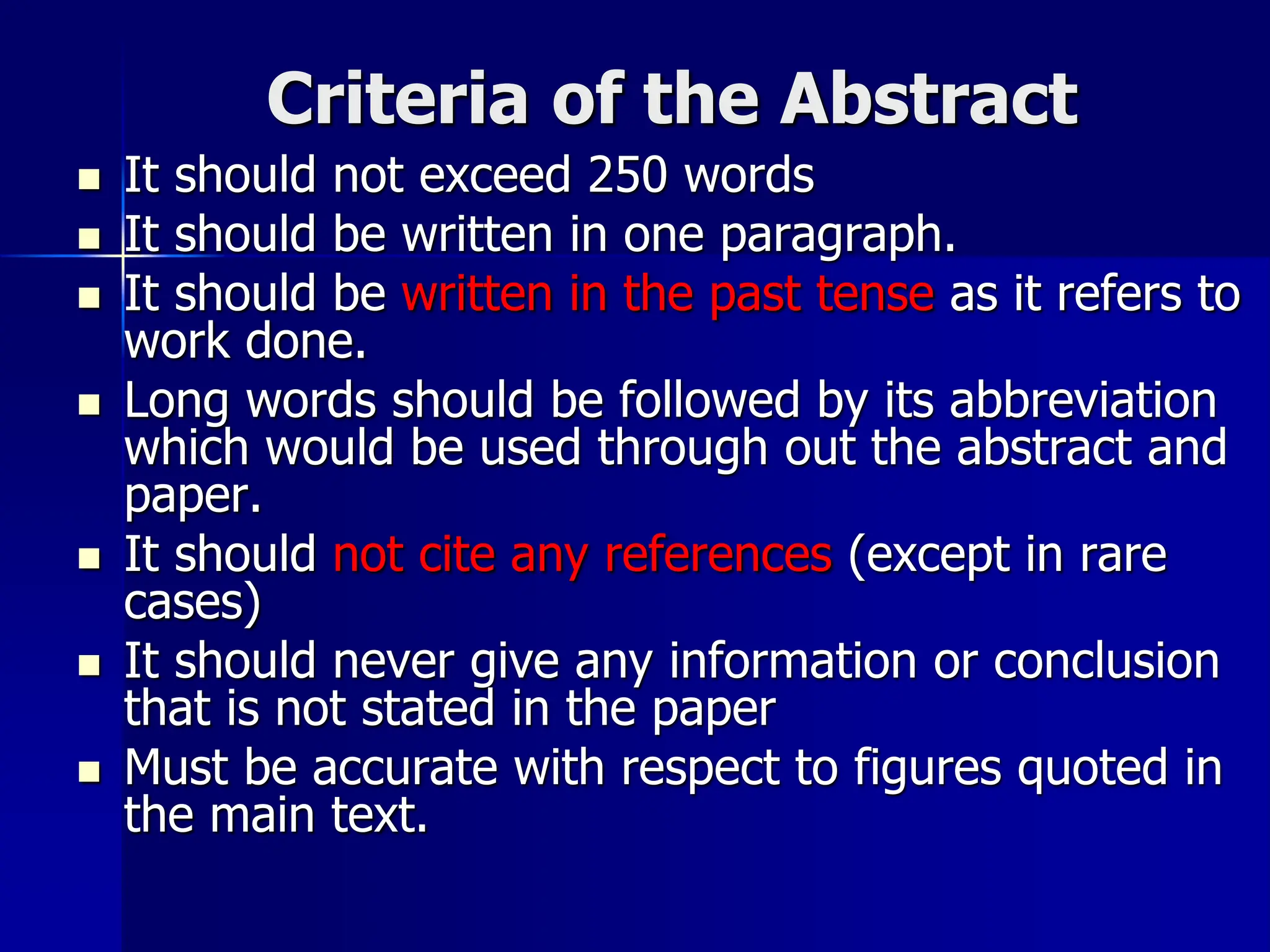 Criteria of the Abstract
 It should not exceed 250 words
 It should be written in one paragraph.
 It should be written in the past tense as it refers to
work done.
 Long words should be followed by its abbreviation
which would be used through out the abstract and
paper.
 It should not cite any references (except in rare
cases)
 It should never give any information or conclusion
that is not stated in the paper
 Must be accurate with respect to figures quoted in
the main text.
 