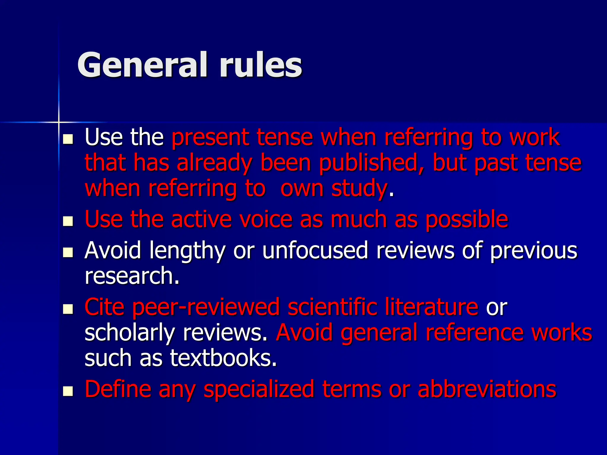 General rules
 Use the present tense when referring to work
that has already been published, but past tense
when referring to own study.
 Use the active voice as much as possible
 Avoid lengthy or unfocused reviews of previous
research.
 Cite peer-reviewed scientific literature or
scholarly reviews. Avoid general reference works
such as textbooks.
 Define any specialized terms or abbreviations
 
