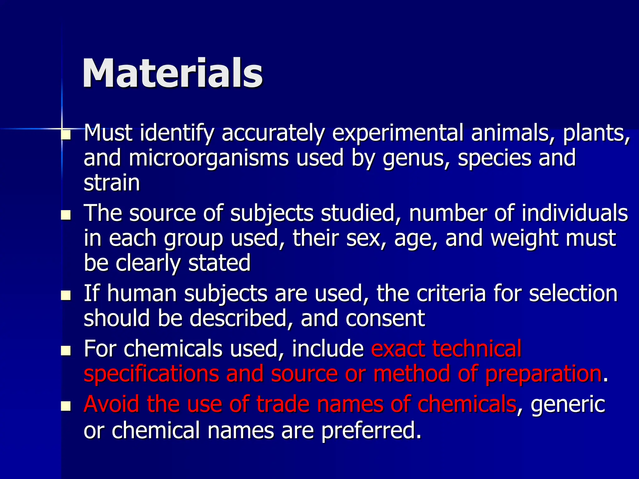 Materials
 Must identify accurately experimental animals, plants,
and microorganisms used by genus, species and
strain
 The source of subjects studied, number of individuals
in each group used, their sex, age, and weight must
be clearly stated
 If human subjects are used, the criteria for selection
should be described, and consent
 For chemicals used, include exact technical
specifications and source or method of preparation.
 Avoid the use of trade names of chemicals, generic
or chemical names are preferred.
 