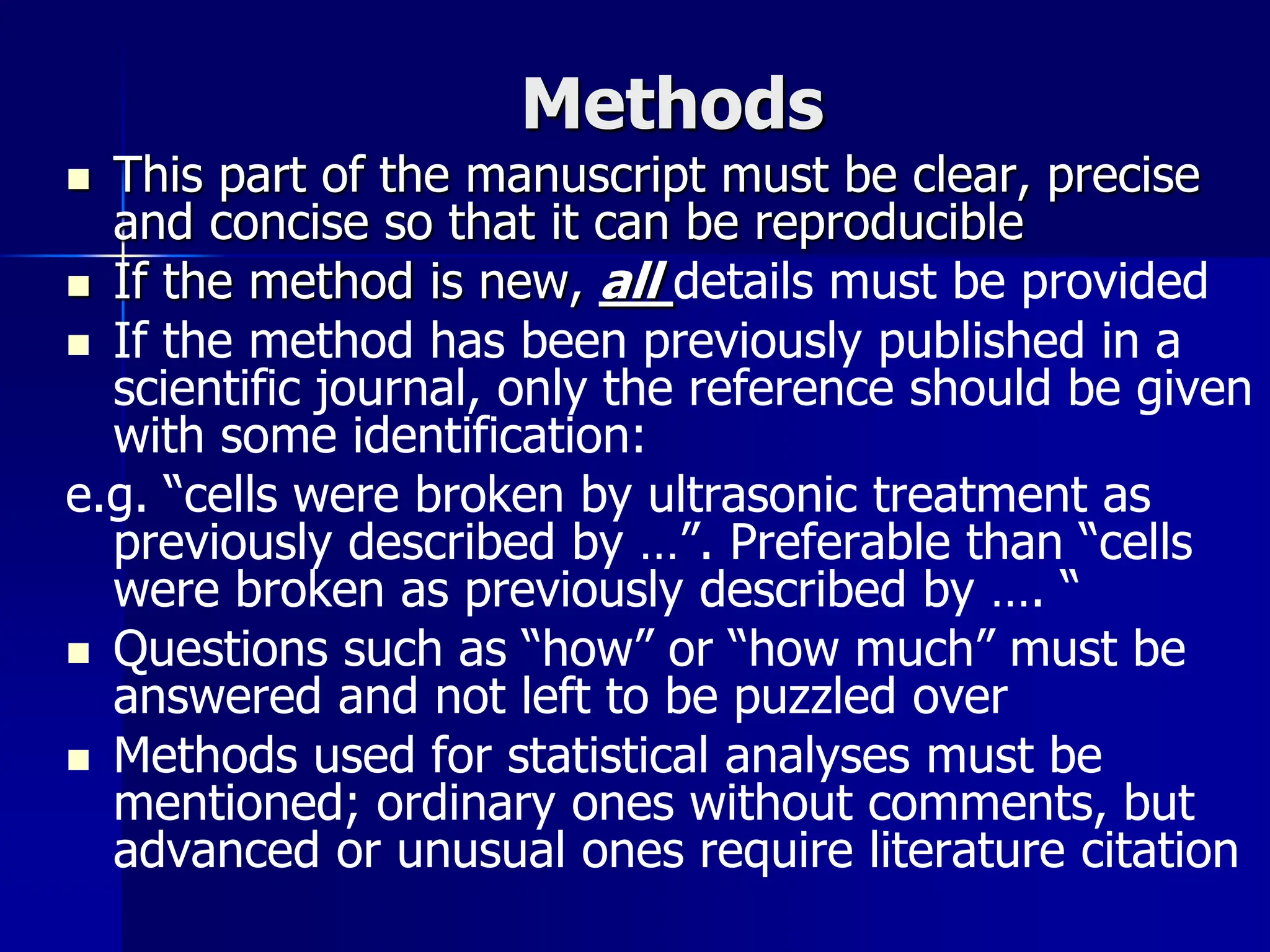 Methods
 This part of the manuscript must be clear, precise
and concise so that it can be reproducible
 If the method is new, all details must be provided
 If the method has been previously published in a
scientific journal, only the reference should be given
with some identification:
e.g. “cells were broken by ultrasonic treatment as
previously described by …”. Preferable than “cells
were broken as previously described by …. “
 Questions such as “how” or “how much” must be
answered and not left to be puzzled over
 Methods used for statistical analyses must be
mentioned; ordinary ones without comments, but
advanced or unusual ones require literature citation
 