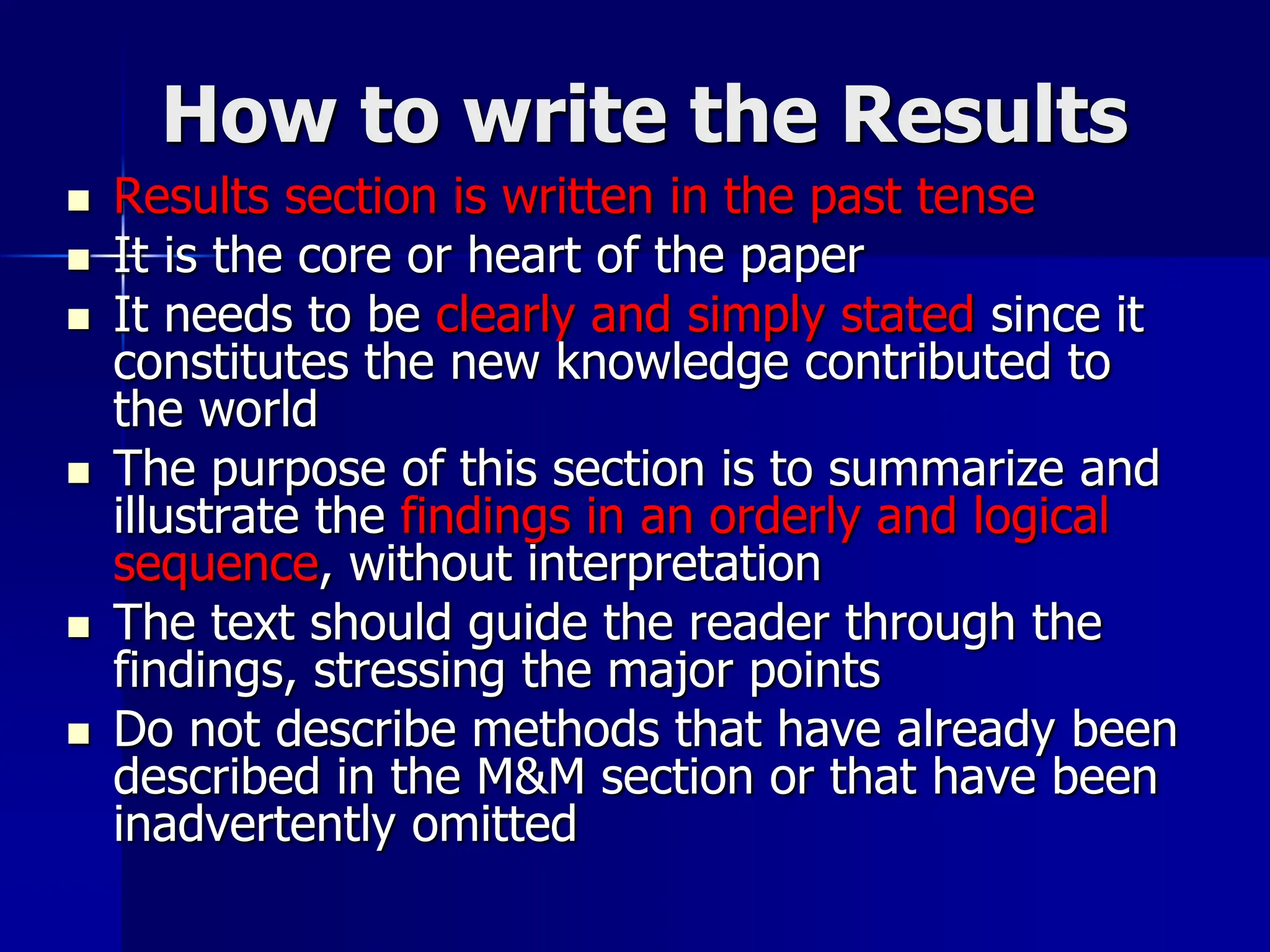 How to write the Results
 Results section is written in the past tense
 It is the core or heart of the paper
 It needs to be clearly and simply stated since it
constitutes the new knowledge contributed to
the world
 The purpose of this section is to summarize and
illustrate the findings in an orderly and logical
sequence, without interpretation
 The text should guide the reader through the
findings, stressing the major points
 Do not describe methods that have already been
described in the M&M section or that have been
inadvertently omitted
 