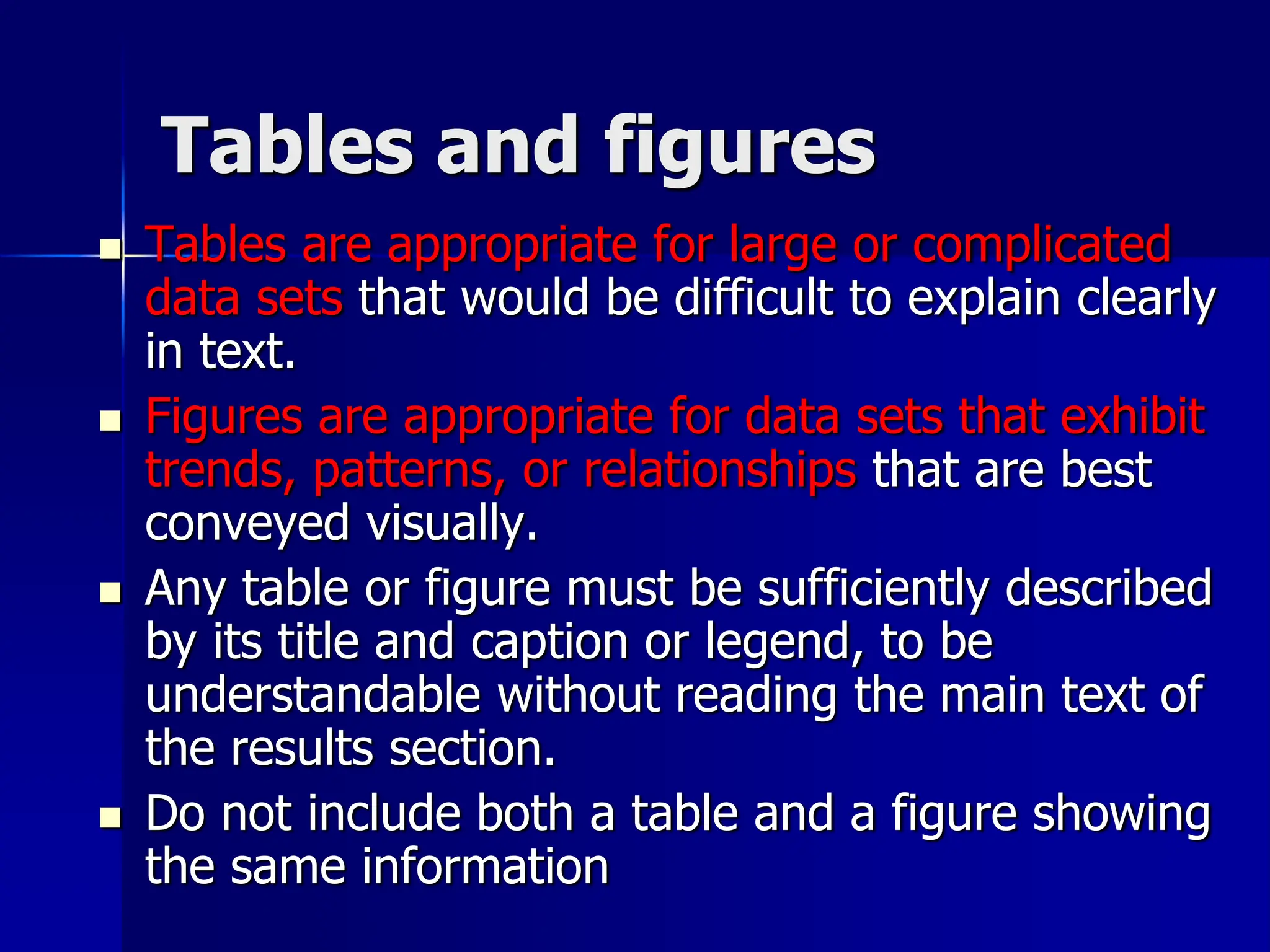 Tables and figures
 Tables are appropriate for large or complicated
data sets that would be difficult to explain clearly
in text.
 Figures are appropriate for data sets that exhibit
trends, patterns, or relationships that are best
conveyed visually.
 Any table or figure must be sufficiently described
by its title and caption or legend, to be
understandable without reading the main text of
the results section.
 Do not include both a table and a figure showing
the same information
 