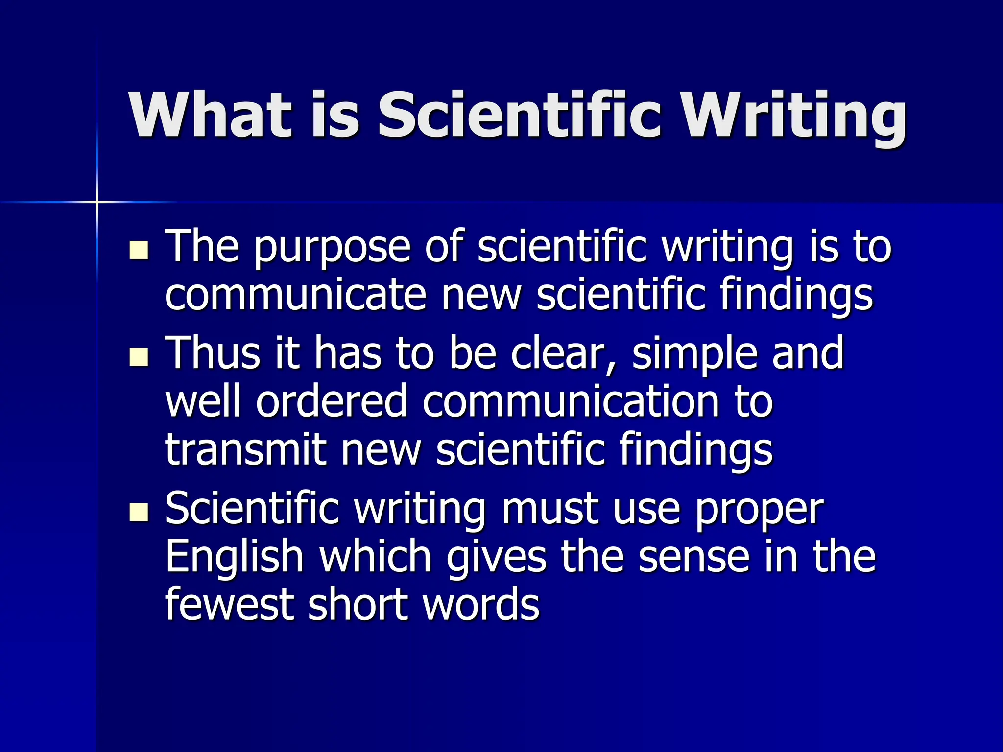 What is Scientific Writing
 The purpose of scientific writing is to
communicate new scientific findings
 Thus it has to be clear, simple and
well ordered communication to
transmit new scientific findings
 Scientific writing must use proper
English which gives the sense in the
fewest short words
 