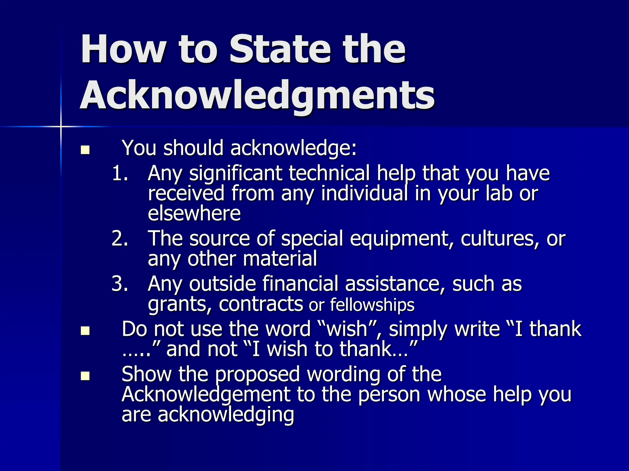 How to State the
Acknowledgments
 You should acknowledge:
1. Any significant technical help that you have
received from any individual in your lab or
elsewhere
2. The source of special equipment, cultures, or
any other material
3. Any outside financial assistance, such as
grants, contracts or fellowships
 Do not use the word “wish”, simply write “I thank
…..” and not “I wish to thank…”
 Show the proposed wording of the
Acknowledgement to the person whose help you
are acknowledging
 