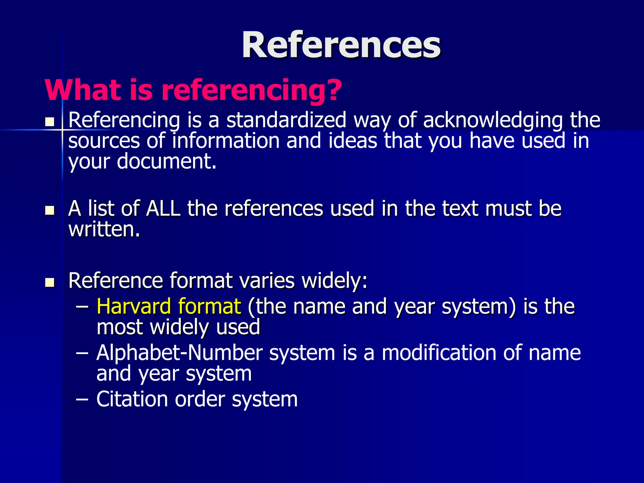 References
What is referencing?
 Referencing is a standardized way of acknowledging the
sources of information and ideas that you have used in
your document.
 A list of ALL the references used in the text must be
written.
 Reference format varies widely:
– Harvard format (the name and year system) is the
most widely used
– Alphabet-Number system is a modification of name
and year system
– Citation order system
 