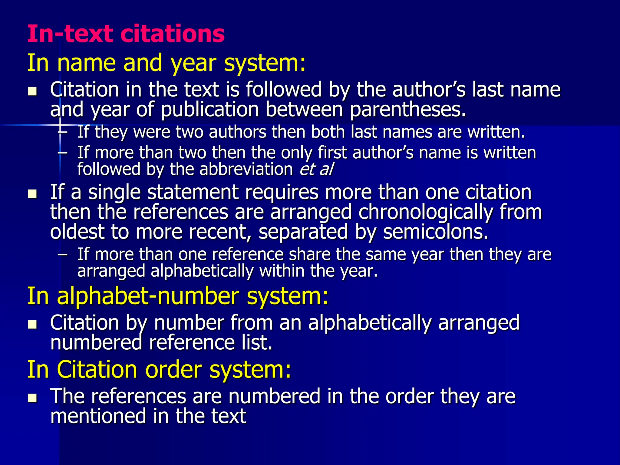 In-text citations
In name and year system:
 Citation in the text is followed by the author’s last name
and year of publication between parentheses.
– If they were two authors then both last names are written.
– If more than two then the only first author’s name is written
followed by the abbreviation et al
 If a single statement requires more than one citation
then the references are arranged chronologically from
oldest to more recent, separated by semicolons.
– If more than one reference share the same year then they are
arranged alphabetically within the year.
In alphabet-number system:
 Citation by number from an alphabetically arranged
numbered reference list.
In Citation order system:
 The references are numbered in the order they are
mentioned in the text
 