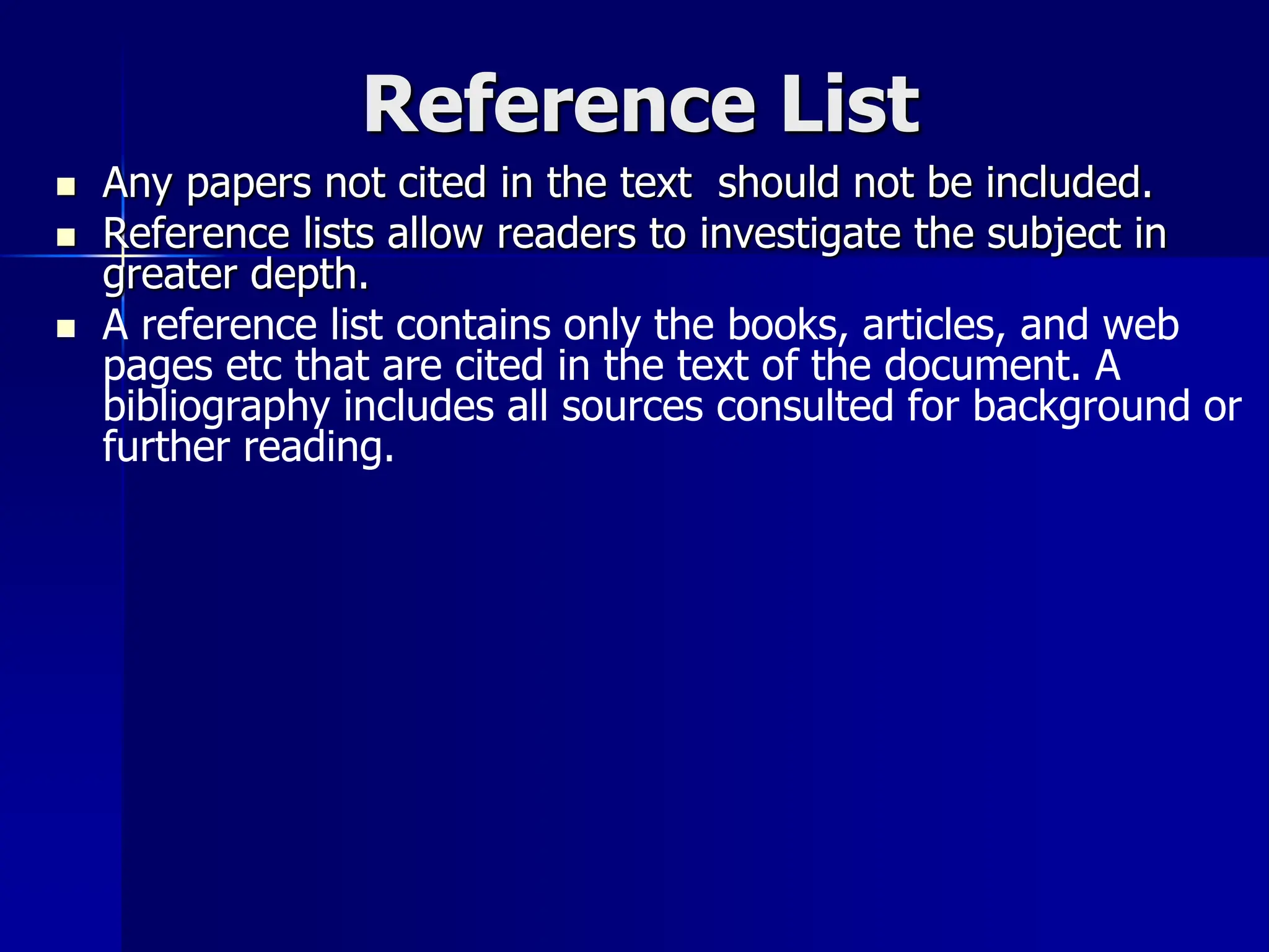 Reference List
 Any papers not cited in the text should not be included.
 Reference lists allow readers to investigate the subject in
greater depth.
 A reference list contains only the books, articles, and web
pages etc that are cited in the text of the document. A
bibliography includes all sources consulted for background or
further reading.
 