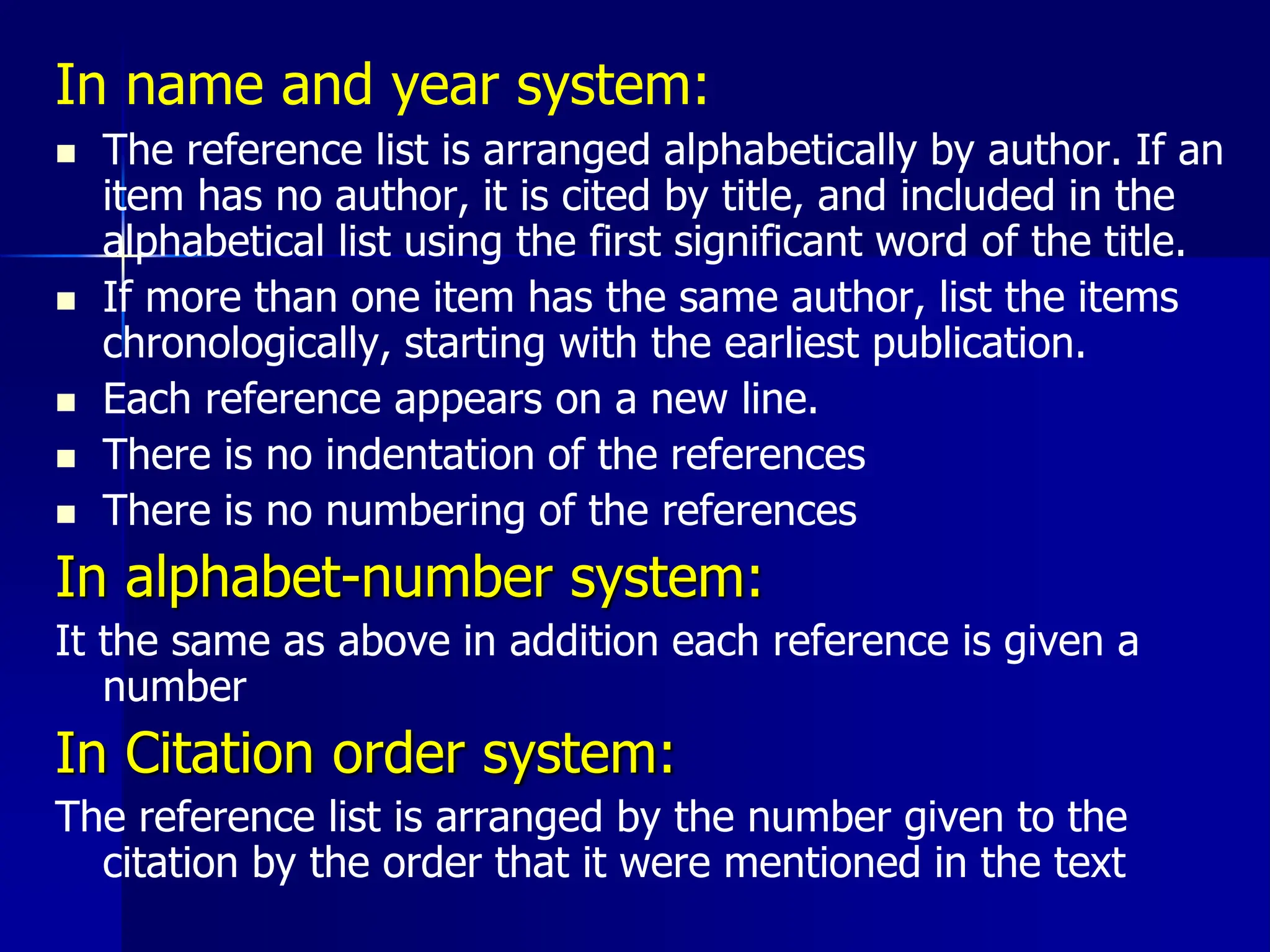 In name and year system:
 The reference list is arranged alphabetically by author. If an
item has no author, it is cited by title, and included in the
alphabetical list using the first significant word of the title.
 If more than one item has the same author, list the items
chronologically, starting with the earliest publication.
 Each reference appears on a new line.
 There is no indentation of the references
 There is no numbering of the references
In alphabet-number system:
It the same as above in addition each reference is given a
number
In Citation order system:
The reference list is arranged by the number given to the
citation by the order that it were mentioned in the text
 