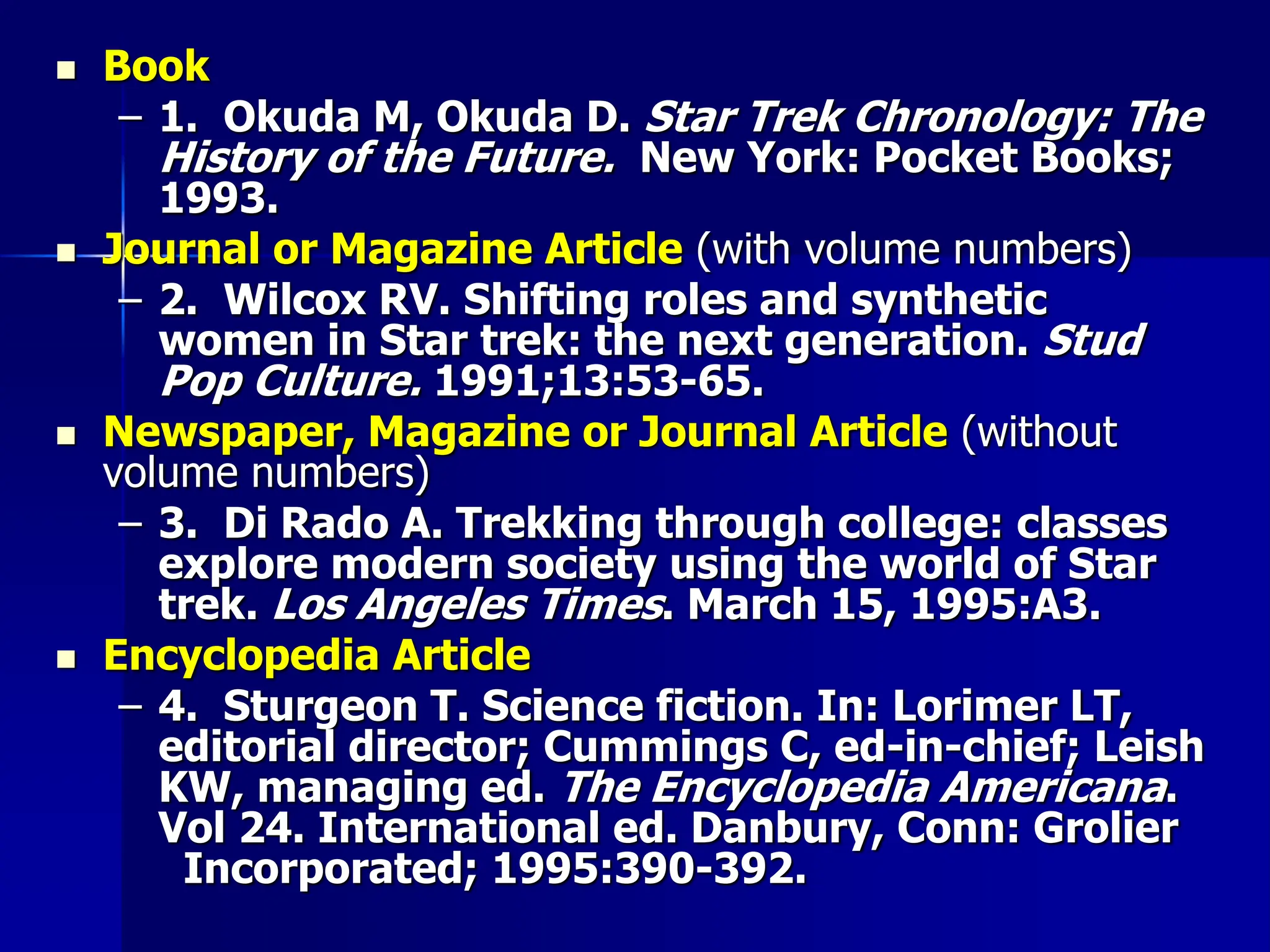  Book
– 1. Okuda M, Okuda D. Star Trek Chronology: The
History of the Future. New York: Pocket Books;
1993.
 Journal or Magazine Article (with volume numbers)
– 2. Wilcox RV. Shifting roles and synthetic
women in Star trek: the next generation. Stud
Pop Culture. 1991;13:53-65.
 Newspaper, Magazine or Journal Article (without
volume numbers)
– 3. Di Rado A. Trekking through college: classes
explore modern society using the world of Star
trek. Los Angeles Times. March 15, 1995:A3.
 Encyclopedia Article
– 4. Sturgeon T. Science fiction. In: Lorimer LT,
editorial director; Cummings C, ed-in-chief; Leish
KW, managing ed. The Encyclopedia Americana.
Vol 24. International ed. Danbury, Conn: Grolier
Incorporated; 1995:390-392.
 