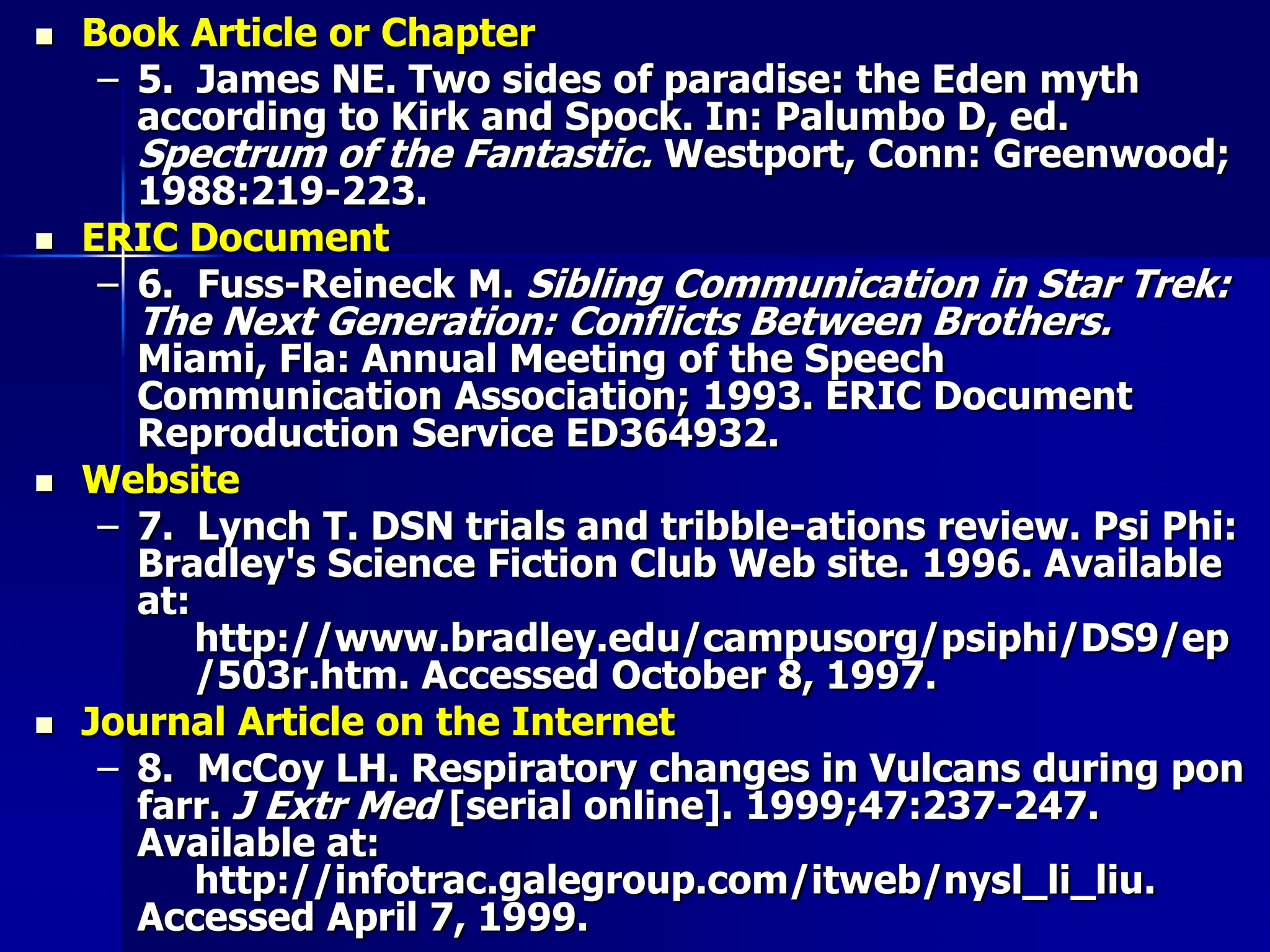  Book Article or Chapter
– 5. James NE. Two sides of paradise: the Eden myth
according to Kirk and Spock. In: Palumbo D, ed.
Spectrum of the Fantastic. Westport, Conn: Greenwood;
1988:219-223.
 ERIC Document
– 6. Fuss-Reineck M. Sibling Communication in Star Trek:
The Next Generation: Conflicts Between Brothers.
Miami, Fla: Annual Meeting of the Speech
Communication Association; 1993. ERIC Document
Reproduction Service ED364932.
 Website
– 7. Lynch T. DSN trials and tribble-ations review. Psi Phi:
Bradley's Science Fiction Club Web site. 1996. Available
at:
http://www.bradley.edu/campusorg/psiphi/DS9/ep
/503r.htm. Accessed October 8, 1997.
 Journal Article on the Internet
– 8. McCoy LH. Respiratory changes in Vulcans during pon
farr. J Extr Med [serial online]. 1999;47:237-247.
Available at:
http://infotrac.galegroup.com/itweb/nysl_li_liu.
Accessed April 7, 1999.
 