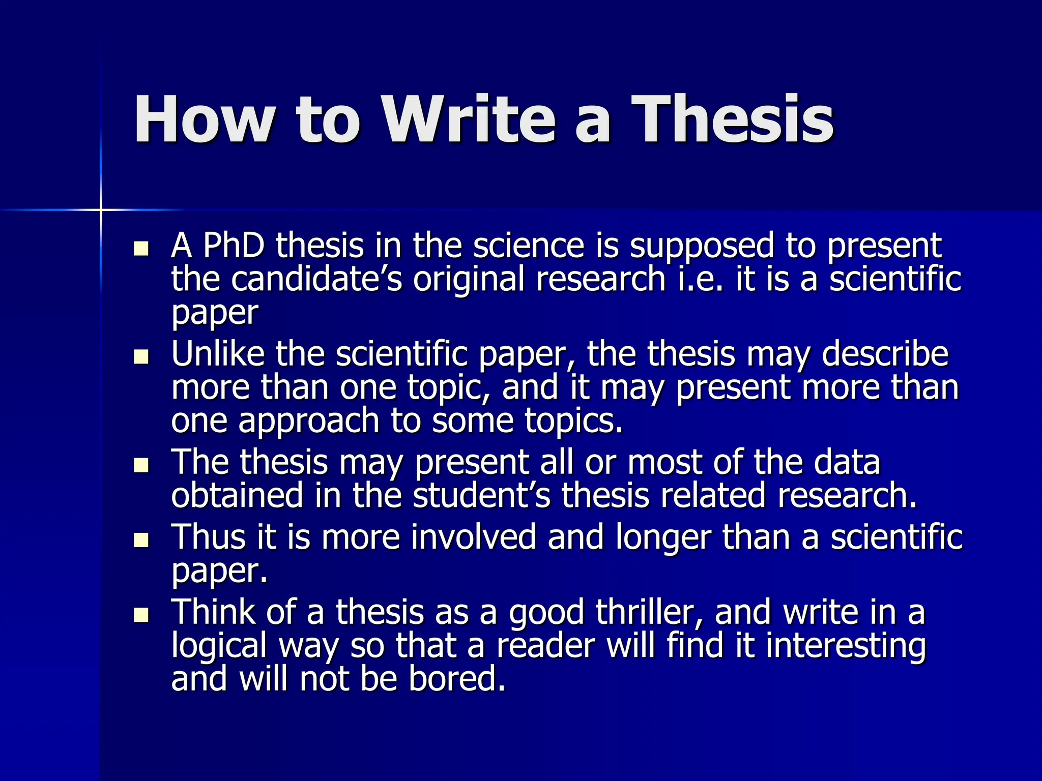 How to Write a Thesis
 A PhD thesis in the science is supposed to present
the candidate’s original research i.e. it is a scientific
paper
 Unlike the scientific paper, the thesis may describe
more than one topic, and it may present more than
one approach to some topics.
 The thesis may present all or most of the data
obtained in the student’s thesis related research.
 Thus it is more involved and longer than a scientific
paper.
 Think of a thesis as a good thriller, and write in a
logical way so that a reader will find it interesting
and will not be bored.
 