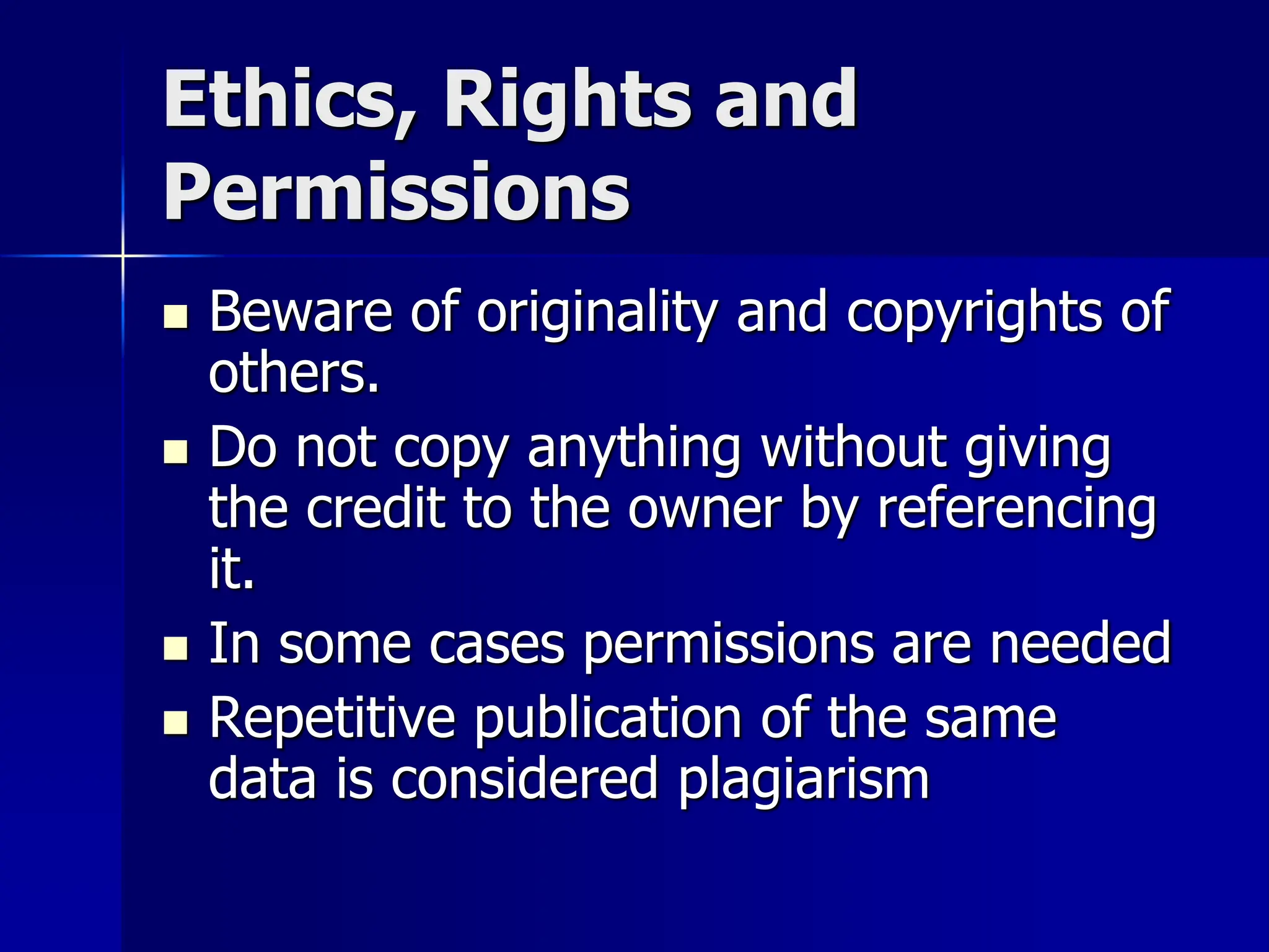 Ethics, Rights and
Permissions
 Beware of originality and copyrights of
others.
 Do not copy anything without giving
the credit to the owner by referencing
it.
 In some cases permissions are needed
 Repetitive publication of the same
data is considered plagiarism
 