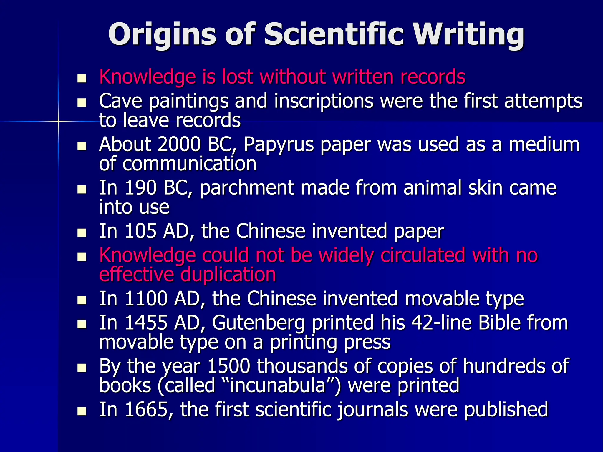 Origins of Scientific Writing
 Knowledge is lost without written records
 Cave paintings and inscriptions were the first attempts
to leave records
 About 2000 BC, Papyrus paper was used as a medium
of communication
 In 190 BC, parchment made from animal skin came
into use
 In 105 AD, the Chinese invented paper
 Knowledge could not be widely circulated with no
effective duplication
 In 1100 AD, the Chinese invented movable type
 In 1455 AD, Gutenberg printed his 42-line Bible from
movable type on a printing press
 By the year 1500 thousands of copies of hundreds of
books (called “incunabula”) were printed
 In 1665, the first scientific journals were published
 