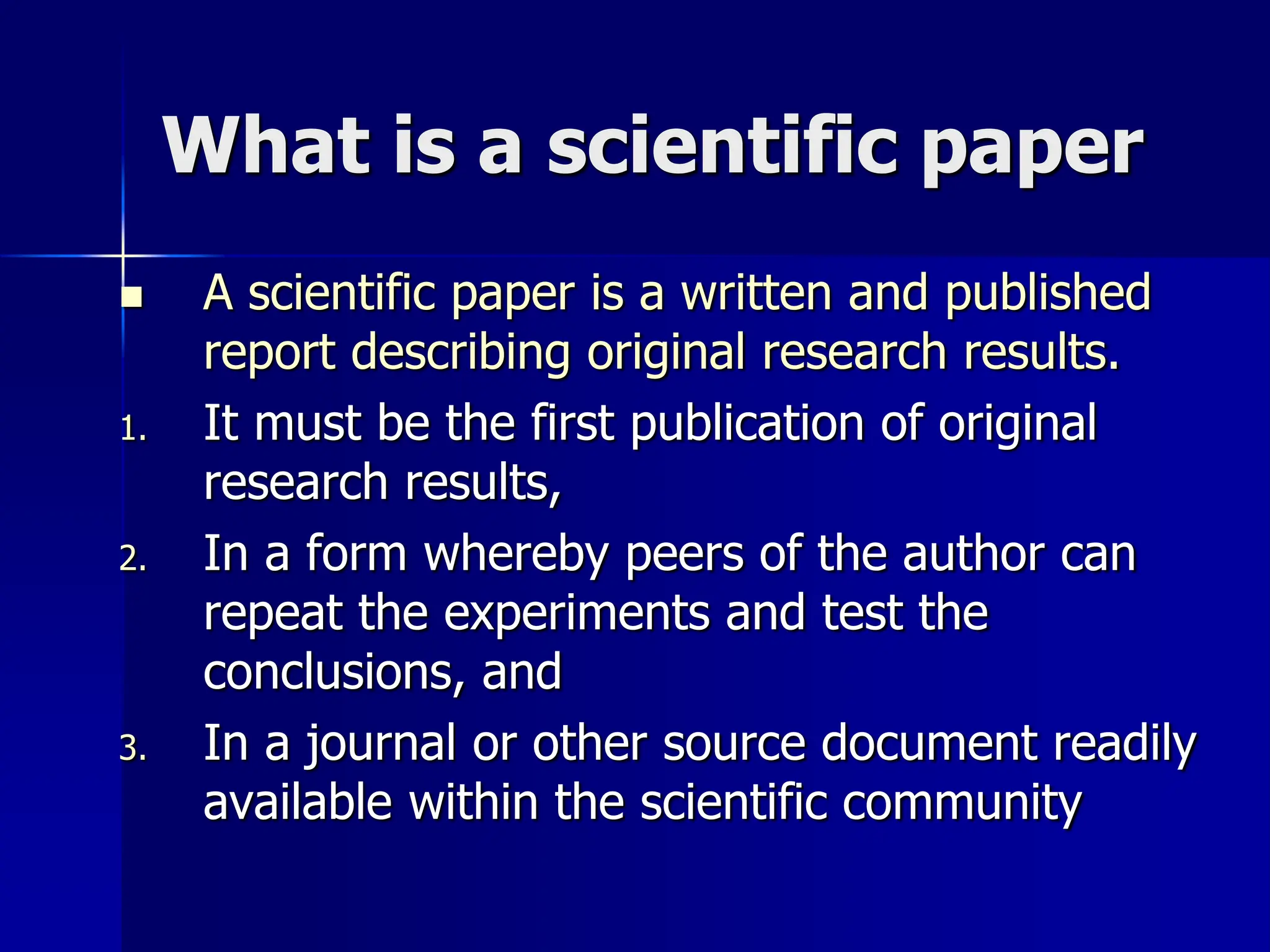 What is a scientific paper
 A scientific paper is a written and published
report describing original research results.
1. It must be the first publication of original
research results,
2. In a form whereby peers of the author can
repeat the experiments and test the
conclusions, and
3. In a journal or other source document readily
available within the scientific community
 