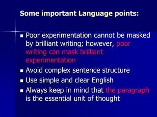 Some important Language points:
 Poor experimentation cannot be masked
by brilliant writing; however, poor
writing can mask brilliant
experimentation
 Avoid complex sentence structure
 Use simple and clear English
 Always keep in mind that the paragraph
is the essential unit of thought
 
