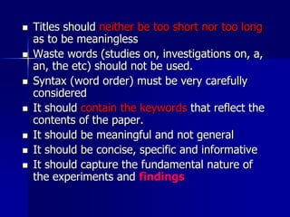  Titles should neither be too short nor too long
as to be meaningless
 Waste words (studies on, investigations on, a,
an, the etc) should not be used.
 Syntax (word order) must be very carefully
considered
 It should contain the keywords that reflect the
contents of the paper.
 It should be meaningful and not general
 It should be concise, specific and informative
 It should capture the fundamental nature of
the experiments and findings
 