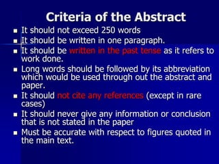 Criteria of the Abstract
 It should not exceed 250 words
 It should be written in one paragraph.
 It should be written in the past tense as it refers to
work done.
 Long words should be followed by its abbreviation
which would be used through out the abstract and
paper.
 It should not cite any references (except in rare
cases)
 It should never give any information or conclusion
that is not stated in the paper
 Must be accurate with respect to figures quoted in
the main text.
 
