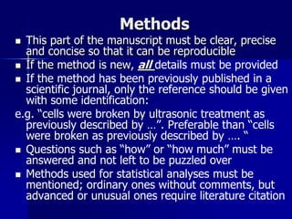 Methods
 This part of the manuscript must be clear, precise
and concise so that it can be reproducible
 If the method is new, all details must be provided
 If the method has been previously published in a
scientific journal, only the reference should be given
with some identification:
e.g. “cells were broken by ultrasonic treatment as
previously described by …”. Preferable than “cells
were broken as previously described by …. “
 Questions such as “how” or “how much” must be
answered and not left to be puzzled over
 Methods used for statistical analyses must be
mentioned; ordinary ones without comments, but
advanced or unusual ones require literature citation
 