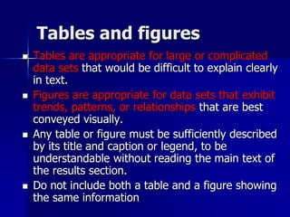 Tables and figures
 Tables are appropriate for large or complicated
data sets that would be difficult to explain clearly
in text.
 Figures are appropriate for data sets that exhibit
trends, patterns, or relationships that are best
conveyed visually.
 Any table or figure must be sufficiently described
by its title and caption or legend, to be
understandable without reading the main text of
the results section.
 Do not include both a table and a figure showing
the same information
 