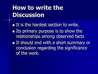 How to write the
Discussion
 It is the hardest section to write.
 Its primary purpose is to show the
relationships among observed facts
 It should end with a short summary or
conclusion regarding the significance
of the work.
 