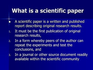 What is a scientific paper
 A scientific paper is a written and published
report describing original research results.
1. It must be the first publication of original
research results,
2. In a form whereby peers of the author can
repeat the experiments and test the
conclusions, and
3. In a journal or other source document readily
available within the scientific community
 
