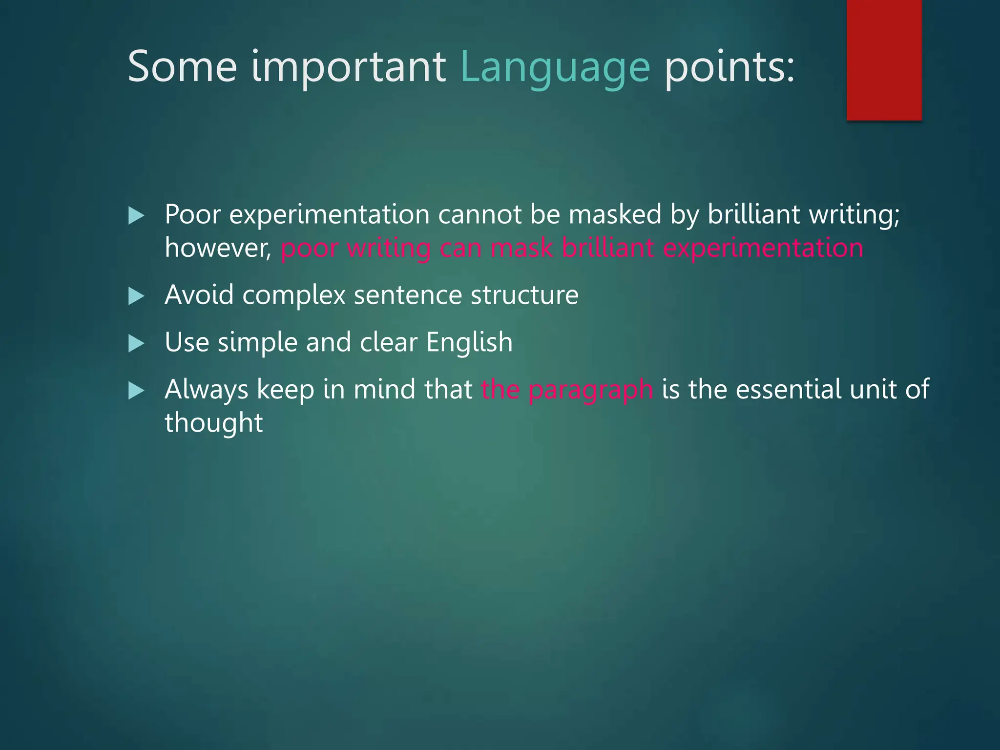 Some important Language points:
 Poor experimentation cannot be masked by brilliant writing;
however, poor writing can mask brilliant experimentation
 Avoid complex sentence structure
 Use simple and clear English
 Always keep in mind that the paragraph is the essential unit of
thought
 