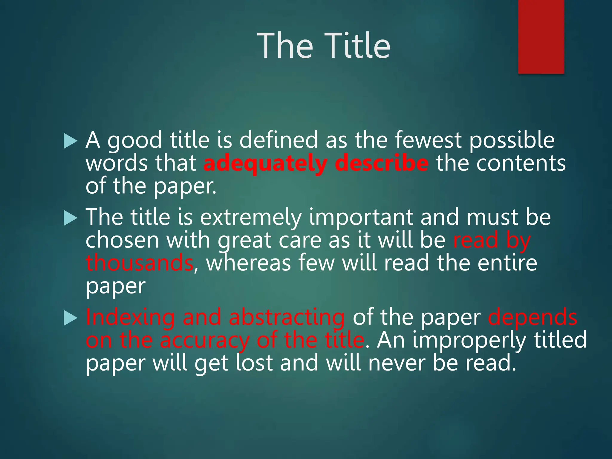 The Title
 A good title is defined as the fewest possible
words that adequately describe the contents
of the paper.
 The title is extremely important and must be
chosen with great care as it will be read by
thousands, whereas few will read the entire
paper
 Indexing and abstracting of the paper depends
on the accuracy of the title. An improperly titled
paper will get lost and will never be read.
 