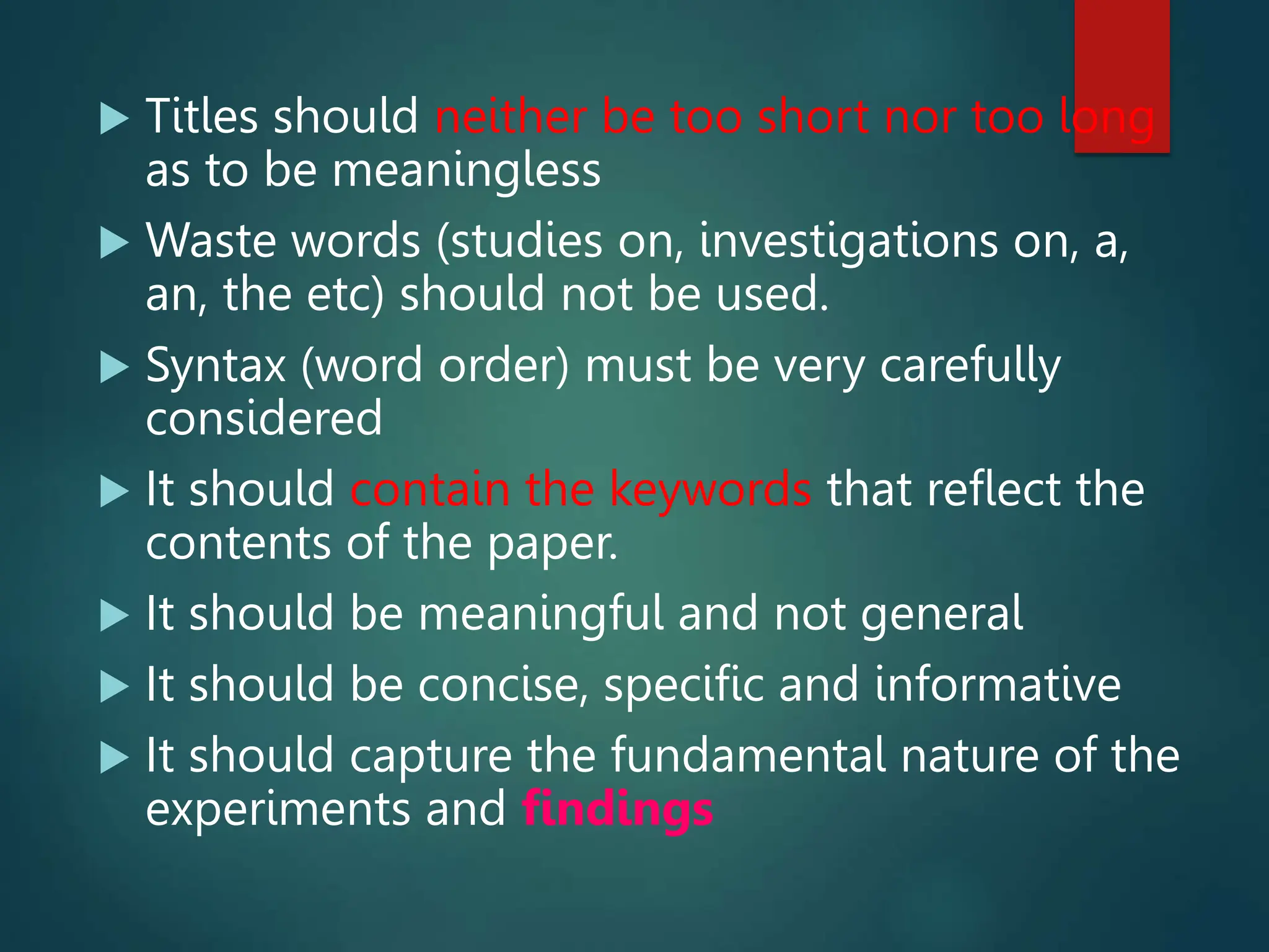  Titles should neither be too short nor too long
as to be meaningless
 Waste words (studies on, investigations on, a,
an, the etc) should not be used.
 Syntax (word order) must be very carefully
considered
 It should contain the keywords that reflect the
contents of the paper.
 It should be meaningful and not general
 It should be concise, specific and informative
 It should capture the fundamental nature of the
experiments and findings
 