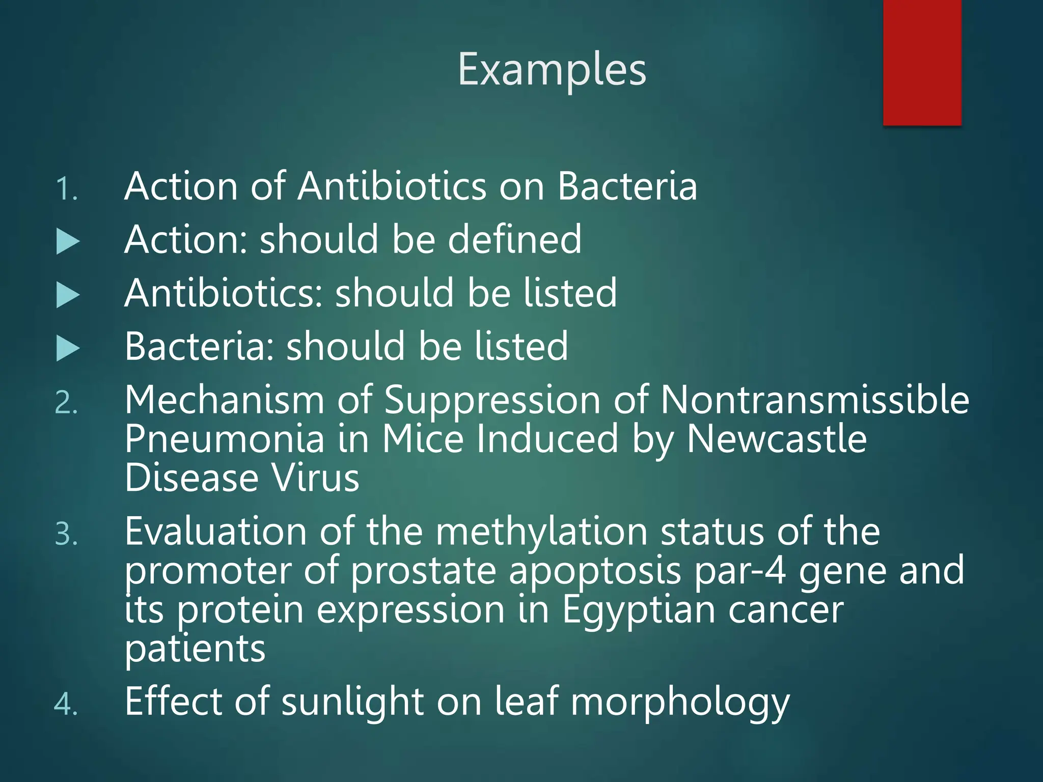 Examples
1. Action of Antibiotics on Bacteria
 Action: should be defined
 Antibiotics: should be listed
 Bacteria: should be listed
2. Mechanism of Suppression of Nontransmissible
Pneumonia in Mice Induced by Newcastle
Disease Virus
3. Evaluation of the methylation status of the
promoter of prostate apoptosis par-4 gene and
its protein expression in Egyptian cancer
patients
4. Effect of sunlight on leaf morphology
 