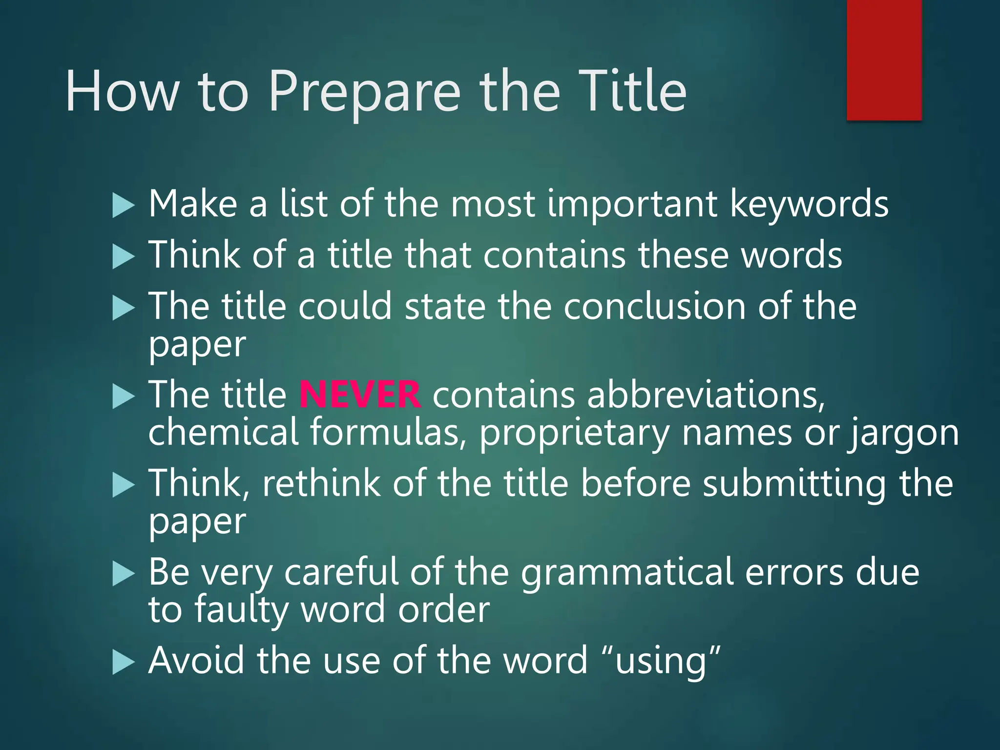 How to Prepare the Title
 Make a list of the most important keywords
 Think of a title that contains these words
 The title could state the conclusion of the
paper
 The title NEVER contains abbreviations,
chemical formulas, proprietary names or jargon
 Think, rethink of the title before submitting the
paper
 Be very careful of the grammatical errors due
to faulty word order
 Avoid the use of the word “using”
 