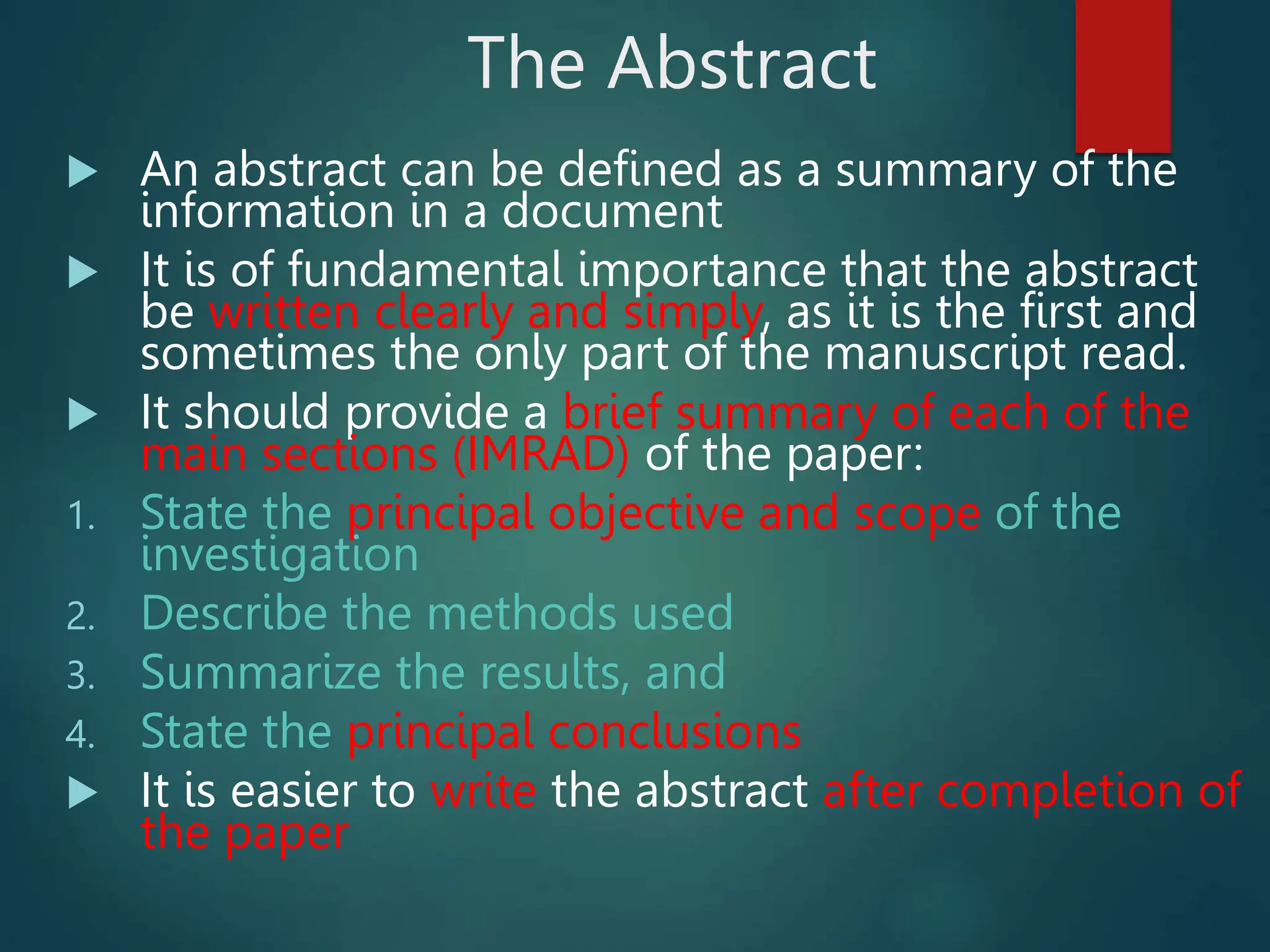 The Abstract
 An abstract can be defined as a summary of the
information in a document
 It is of fundamental importance that the abstract
be written clearly and simply, as it is the first and
sometimes the only part of the manuscript read.
 It should provide a brief summary of each of the
main sections (IMRAD) of the paper:
1. State the principal objective and scope of the
investigation
2. Describe the methods used
3. Summarize the results, and
4. State the principal conclusions
 It is easier to write the abstract after completion of
the paper
 