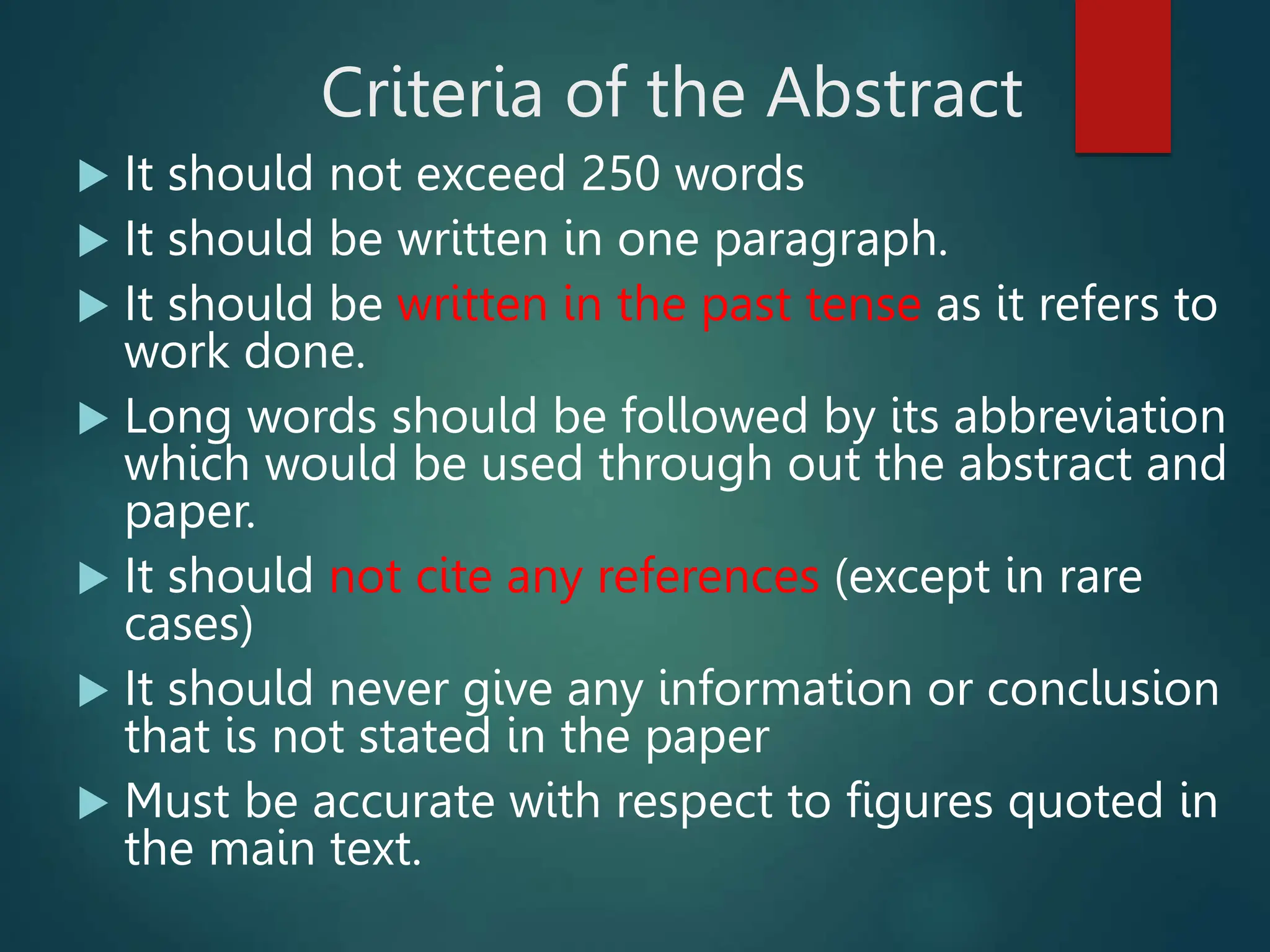 Criteria of the Abstract
 It should not exceed 250 words
 It should be written in one paragraph.
 It should be written in the past tense as it refers to
work done.
 Long words should be followed by its abbreviation
which would be used through out the abstract and
paper.
 It should not cite any references (except in rare
cases)
 It should never give any information or conclusion
that is not stated in the paper
 Must be accurate with respect to figures quoted in
the main text.
 