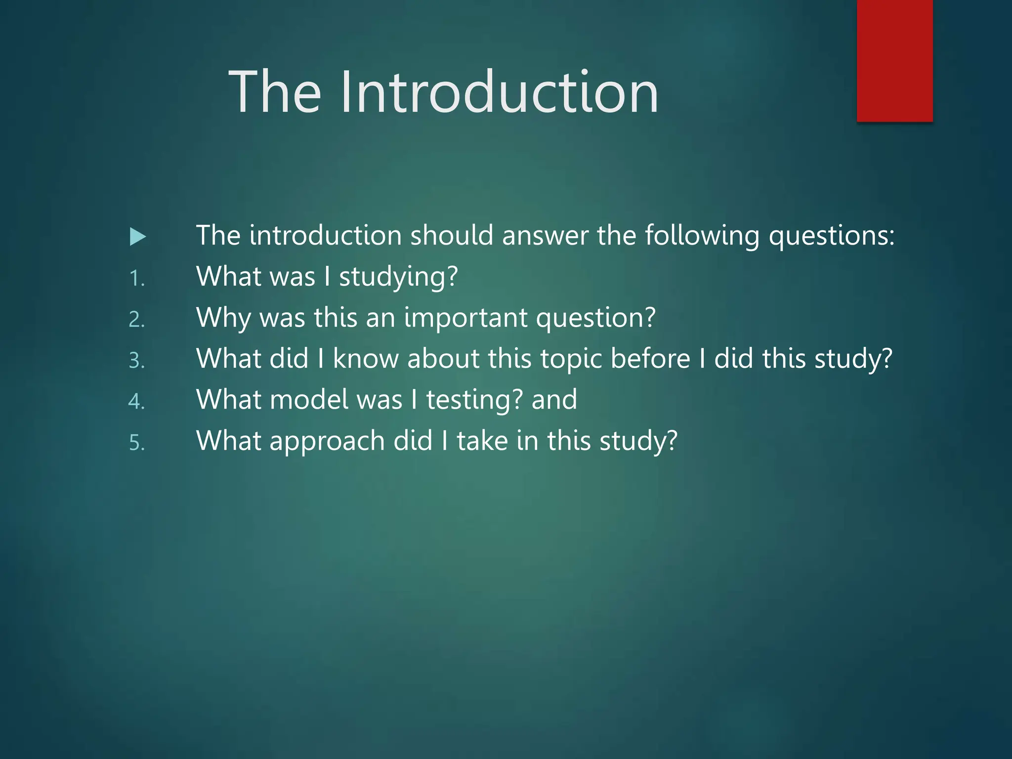 The Introduction
 The introduction should answer the following questions:
1. What was I studying?
2. Why was this an important question?
3. What did I know about this topic before I did this study?
4. What model was I testing? and
5. What approach did I take in this study?
 