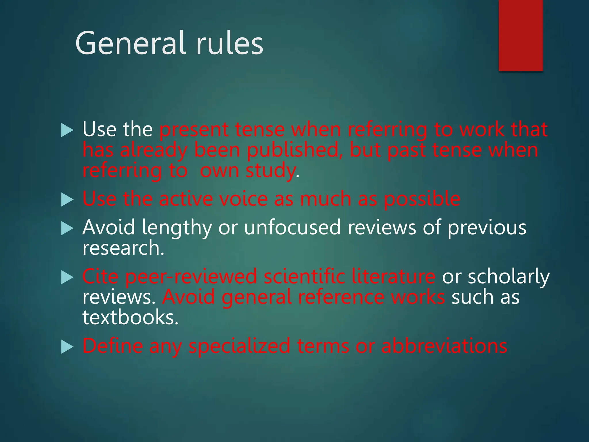 General rules
 Use the present tense when referring to work that
has already been published, but past tense when
referring to own study.
 Use the active voice as much as possible
 Avoid lengthy or unfocused reviews of previous
research.
 Cite peer-reviewed scientific literature or scholarly
reviews. Avoid general reference works such as
textbooks.
 Define any specialized terms or abbreviations
 