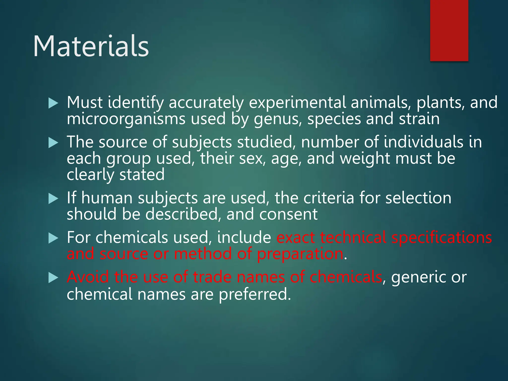 Materials
 Must identify accurately experimental animals, plants, and
microorganisms used by genus, species and strain
 The source of subjects studied, number of individuals in
each group used, their sex, age, and weight must be
clearly stated
 If human subjects are used, the criteria for selection
should be described, and consent
 For chemicals used, include exact technical specifications
and source or method of preparation.
 Avoid the use of trade names of chemicals, generic or
chemical names are preferred.
 