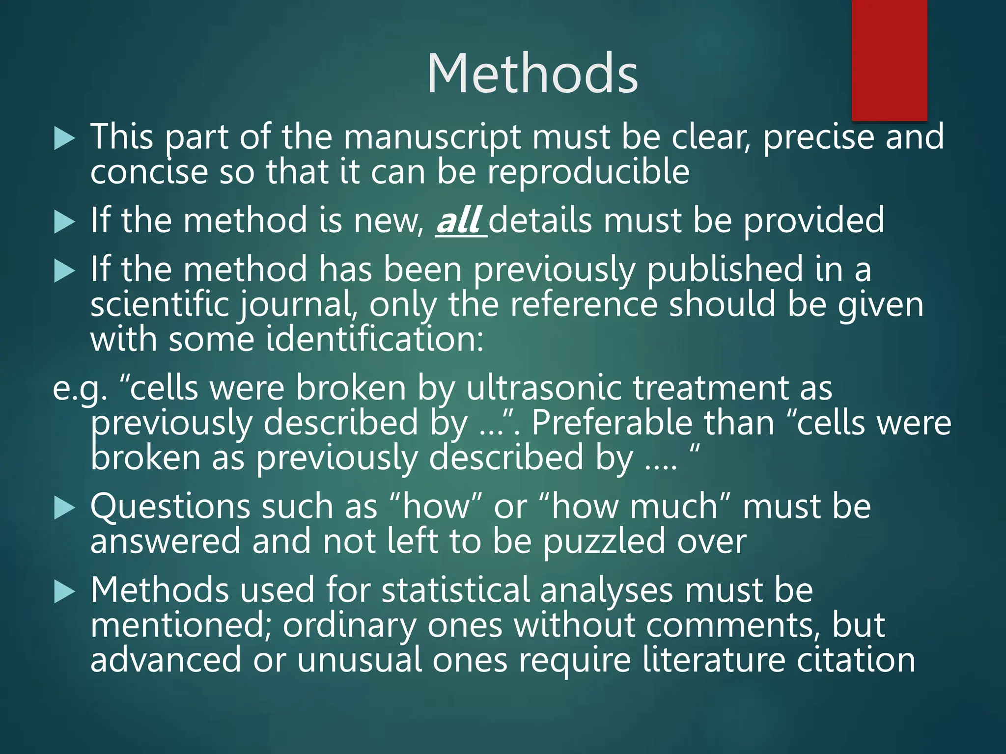 Methods
 This part of the manuscript must be clear, precise and
concise so that it can be reproducible
 If the method is new, all details must be provided
 If the method has been previously published in a
scientific journal, only the reference should be given
with some identification:
e.g. “cells were broken by ultrasonic treatment as
previously described by …”. Preferable than “cells were
broken as previously described by …. “
 Questions such as “how” or “how much” must be
answered and not left to be puzzled over
 Methods used for statistical analyses must be
mentioned; ordinary ones without comments, but
advanced or unusual ones require literature citation
 