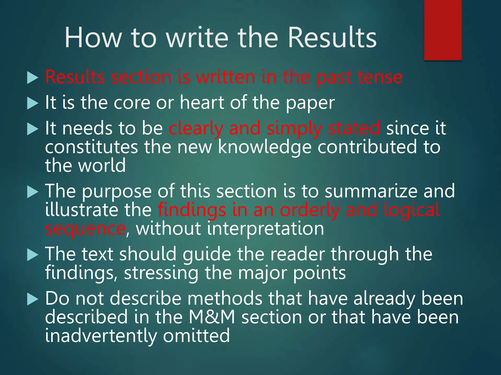 How to write the Results
 Results section is written in the past tense
 It is the core or heart of the paper
 It needs to be clearly and simply stated since it
constitutes the new knowledge contributed to
the world
 The purpose of this section is to summarize and
illustrate the findings in an orderly and logical
sequence, without interpretation
 The text should guide the reader through the
findings, stressing the major points
 Do not describe methods that have already been
described in the M&M section or that have been
inadvertently omitted
 