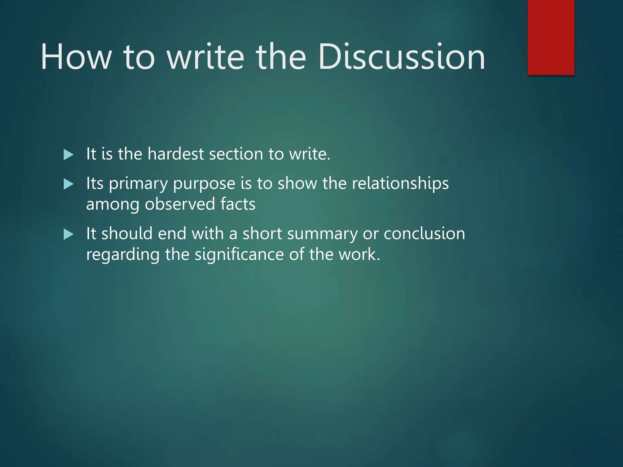 How to write the Discussion
 It is the hardest section to write.
 Its primary purpose is to show the relationships
among observed facts
 It should end with a short summary or conclusion
regarding the significance of the work.
 