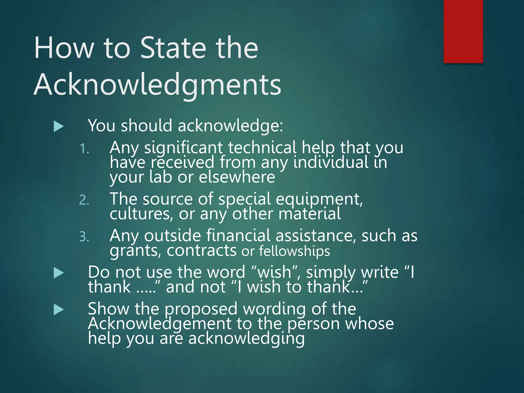 How to State the
Acknowledgments
 You should acknowledge:
1. Any significant technical help that you
have received from any individual in
your lab or elsewhere
2. The source of special equipment,
cultures, or any other material
3. Any outside financial assistance, such as
grants, contracts or fellowships
 Do not use the word “wish”, simply write “I
thank …..” and not “I wish to thank…”
 Show the proposed wording of the
Acknowledgement to the person whose
help you are acknowledging
 