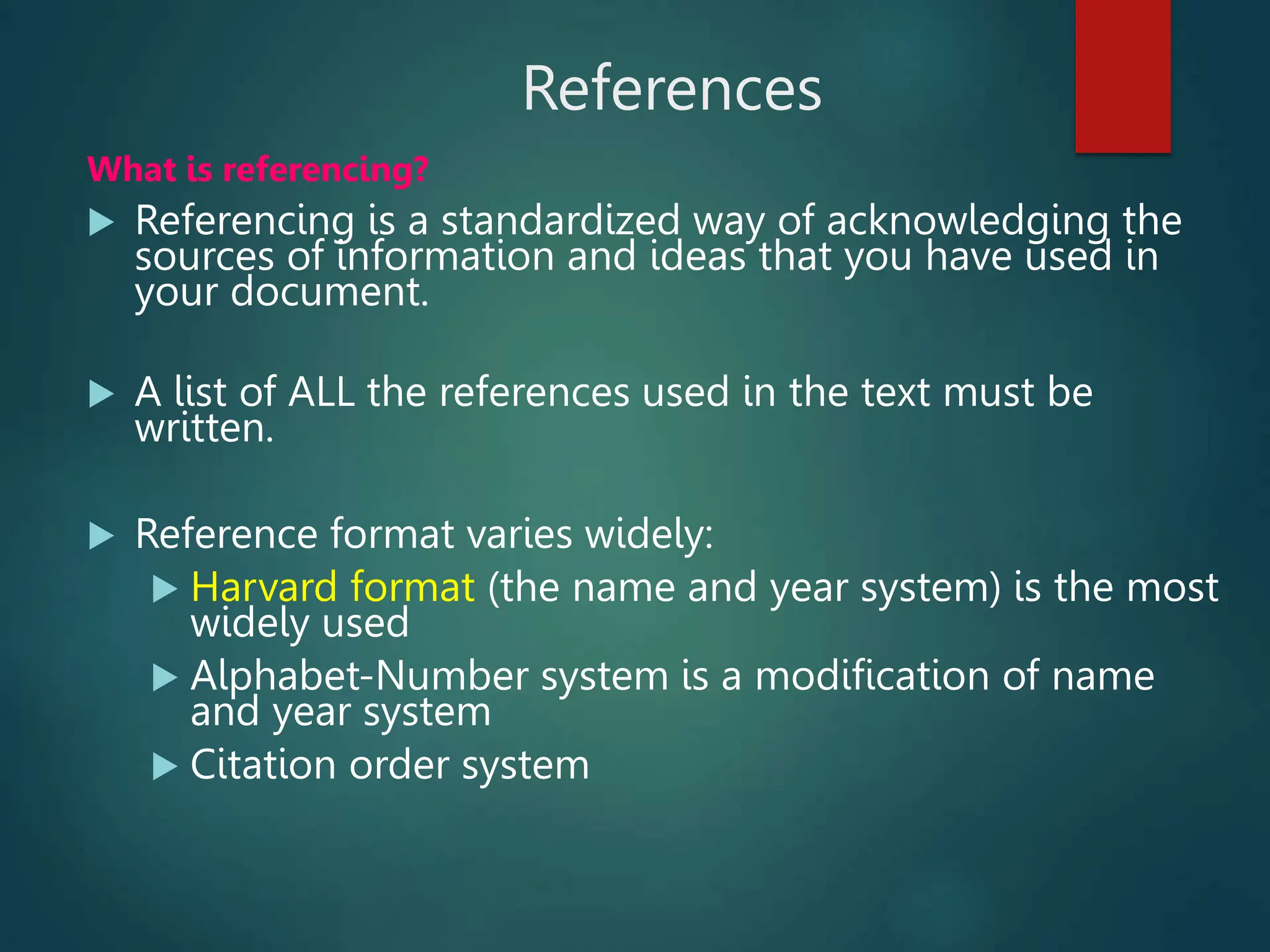 References
What is referencing?
 Referencing is a standardized way of acknowledging the
sources of information and ideas that you have used in
your document.
 A list of ALL the references used in the text must be
written.
 Reference format varies widely:
 Harvard format (the name and year system) is the most
widely used
 Alphabet-Number system is a modification of name
and year system
 Citation order system
 