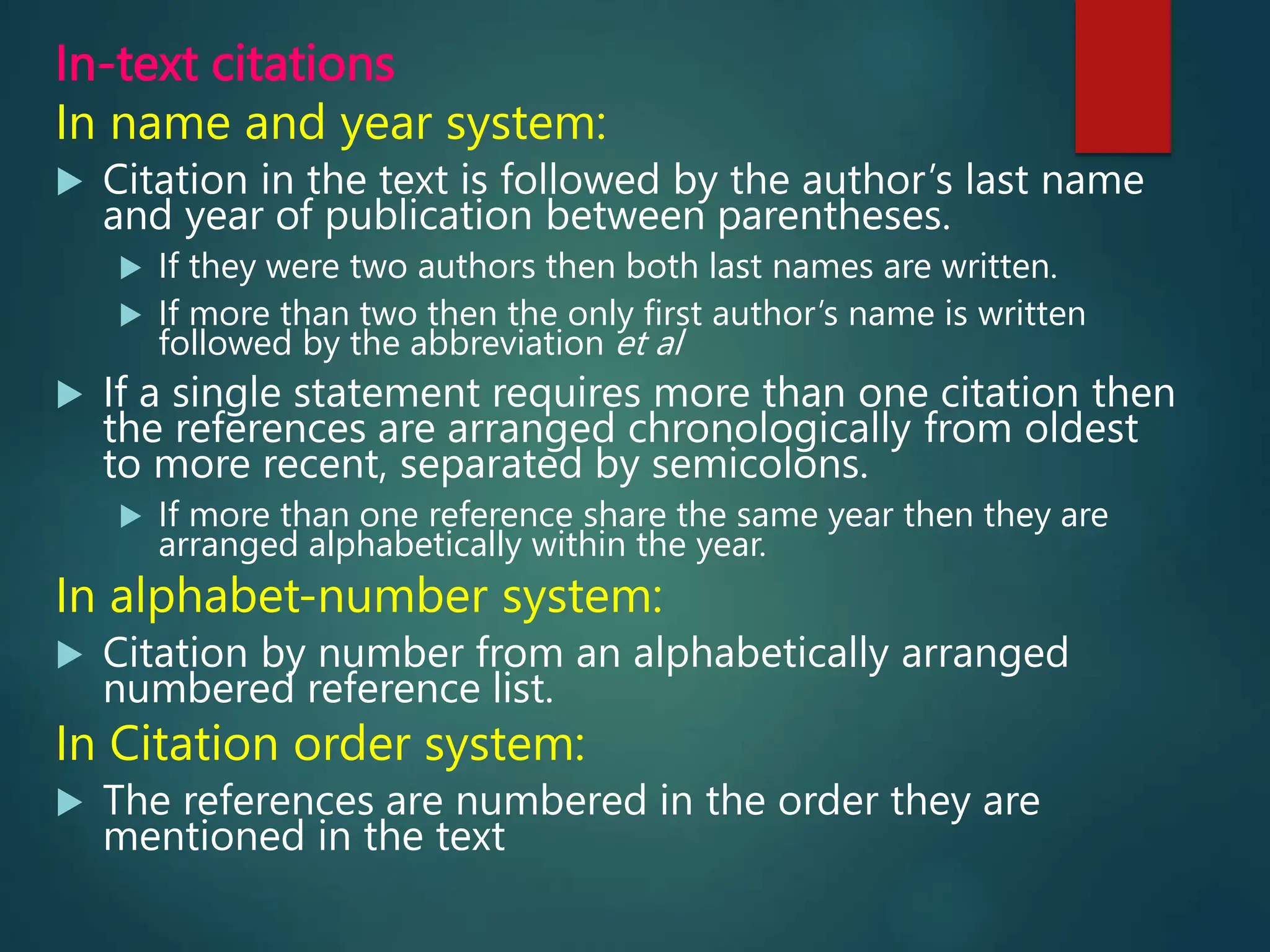 In-text citations
In name and year system:
 Citation in the text is followed by the author’s last name
and year of publication between parentheses.
 If they were two authors then both last names are written.
 If more than two then the only first author’s name is written
followed by the abbreviation et al
 If a single statement requires more than one citation then
the references are arranged chronologically from oldest
to more recent, separated by semicolons.
 If more than one reference share the same year then they are
arranged alphabetically within the year.
In alphabet-number system:
 Citation by number from an alphabetically arranged
numbered reference list.
In Citation order system:
 The references are numbered in the order they are
mentioned in the text
 