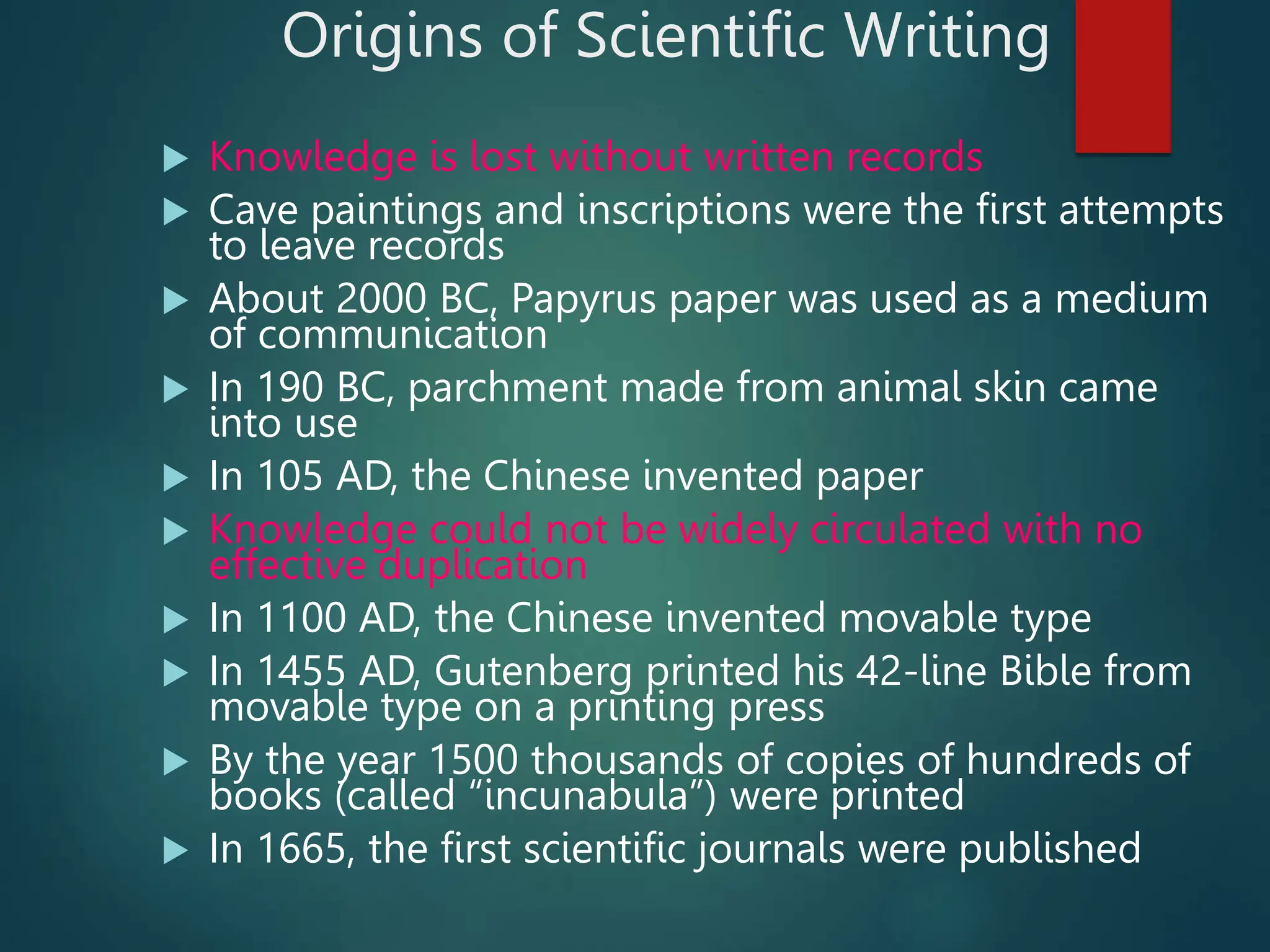 Origins of Scientific Writing
 Knowledge is lost without written records
 Cave paintings and inscriptions were the first attempts
to leave records
 About 2000 BC, Papyrus paper was used as a medium
of communication
 In 190 BC, parchment made from animal skin came
into use
 In 105 AD, the Chinese invented paper
 Knowledge could not be widely circulated with no
effective duplication
 In 1100 AD, the Chinese invented movable type
 In 1455 AD, Gutenberg printed his 42-line Bible from
movable type on a printing press
 By the year 1500 thousands of copies of hundreds of
books (called “incunabula”) were printed
 In 1665, the first scientific journals were published
 