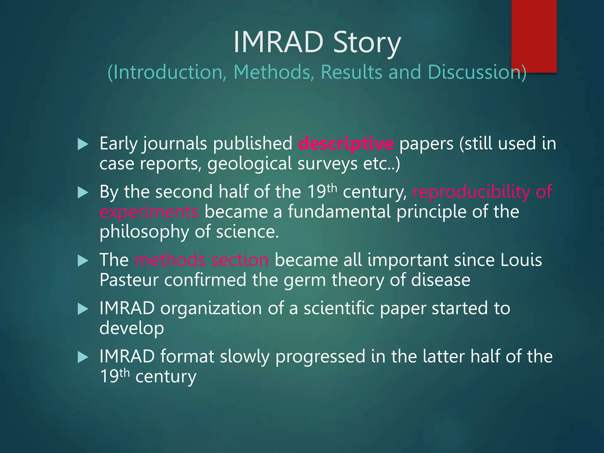 IMRAD Story
(Introduction, Methods, Results and Discussion)
 Early journals published descriptive papers (still used in
case reports, geological surveys etc..)
 By the second half of the 19th century, reproducibility of
experiments became a fundamental principle of the
philosophy of science.
 The methods section became all important since Louis
Pasteur confirmed the germ theory of disease
 IMRAD organization of a scientific paper started to
develop
 IMRAD format slowly progressed in the latter half of the
19th century
 