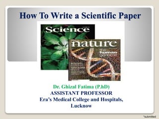 How To Write a Scientific Paper
Dr. Ghizal Fatima (P.hD)
ASSISTANT PROFESSOR
Era’s Medical College and Hospitals,
Lucknow
*submitted
 