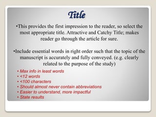 Title
• Max info in least words
• <12 words
• <100 characters
• Should almost never contain abbreviations
• Easier to understand, more impactful
• State results
•This provides the first impression to the reader, so select the
most appropriate title. Attractive and Catchy Title; makes
reader go through the article for sure.
•Include essential words in right order such that the topic of the
manuscript is accurately and fully conveyed. (e.g. clearly
related to the purpose of the study)
 