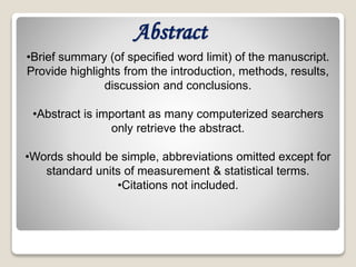 Abstract
•Brief summary (of specified word limit) of the manuscript.
Provide highlights from the introduction, methods, results,
discussion and conclusions.
•Abstract is important as many computerized searchers
only retrieve the abstract.
•Words should be simple, abbreviations omitted except for
standard units of measurement & statistical terms.
•Citations not included.
 
